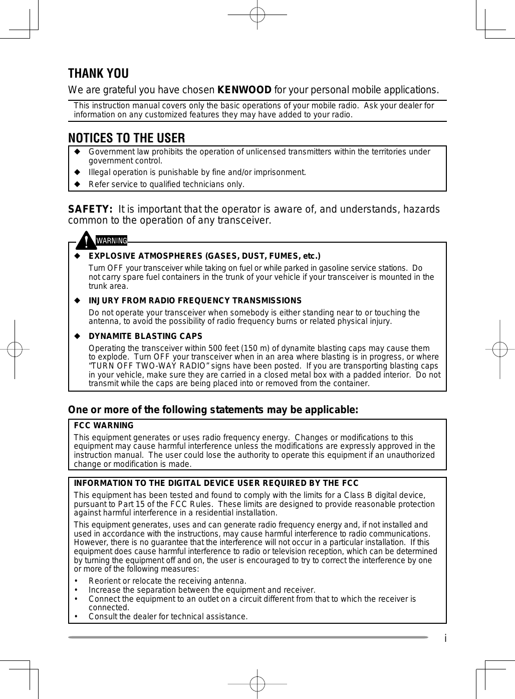 iOne or more of the following statements may be applicable:FCC WARNINGThis equipment generates or uses radio frequency energy.  Changes or modifications to this equipment may cause harmful interference unless the modifications are expressly approved in the instruction manual.  The user could lose the authority to operate this equipment if an unauthorized change or modification is made.INFORMATION TO THE DIGITAL DEVICE USER REQUIRED BY THE FCCThis equipment has been tested and found to comply with the limits for a Class B digital device, pursuant to Part 15 of the FCC Rules.  These limits are designed to provide reasonable protection against harmful interference in a residential installation.This equipment generates, uses and can generate radio frequency energy and, if not installed and used in accordance with the instructions, may cause harmful interference to radio communications.  However, there is no guarantee that the interference will not occur in a particular installation.  If this equipment does cause harmful interference to radio or television reception, which can be determined by turning the equipment off and on, the user is encouraged to try to correct the interference by one or more of the following measures:•  Reorient or relocate the receiving antenna.•  Increase the separation between the equipment and receiver.•  Connect the equipment to an outlet on a circuit different from that to which the receiver is connected.•  Consult the dealer for technical assistance.THANK YOUWe are grateful you have chosen KENWOOD for your personal mobile applications.This instruction manual covers only the basic operations of your mobile radio.  Ask your dealer for information on any customized features they may have added to your radio.NOTICES TO THE USER◆  Government law prohibits the operation of unlicensed transmitters within the territories under government control.◆  Illegal operation is punishable by fine and/or imprisonment.◆  Refer service to qualified technicians only.SAFETY:  It is important that the operator is aware of, and understands, hazards common to the operation of any transceiver.◆ EXPLOSIVE ATMOSPHERES (GASES, DUST, FUMES, etc.)  Turn OFF your transceiver while taking on fuel or while parked in gasoline service stations.  Do not carry spare fuel containers in the trunk of your vehicle if your transceiver is mounted in the trunk area.◆ INJURY FROM RADIO FREQUENCY TRANSMISSIONS  Do not operate your transceiver when somebody is either standing near to or touching the antenna, to avoid the possibility of radio frequency burns or related physical injury.◆ DYNAMITE BLASTING CAPS  Operating the transceiver within 500 feet (150 m) of dynamite blasting caps may cause them to explode.  Turn OFF your transceiver when in an area where blasting is in progress, or where “TURN OFF TWO-WAY RADIO” signs have been posted.  If you are transporting blasting caps in your vehicle, make sure they are carried in a closed metal box with a padded interior.  Do not transmit while the caps are being placed into or removed from the container. 