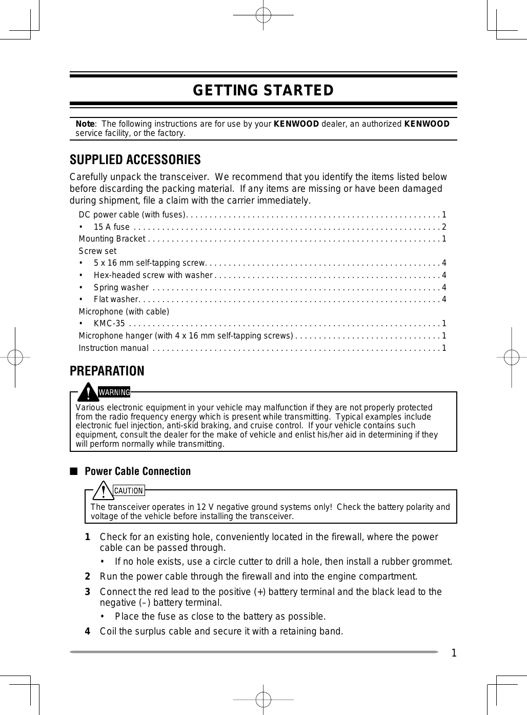 1GETTING STARTEDNote:  The following instructions are for use by your KENWOOD dealer, an authorized KENWOOD service facility, or the factory.SUPPLIED ACCESSORIESCarefully unpack the transceiver.  We recommend that you identify the items listed below before discarding the packing material.  If any items are missing or have been damaged during shipment, file a claim with the carrier immediately.DC power cable (with fuses). . . . . . . . . . . . . . . . . . . . . . . . . . . . . . . . . . . . . . . . . . . . . . . . . . . . . .1•  15 A fuse  . . . . . . . . . . . . . . . . . . . . . . . . . . . . . . . . . . . . . . . . . . . . . . . . . . . . . . . . . . . . . . . . . 2Mounting Bracket  . . . . . . . . . . . . . . . . . . . . . . . . . . . . . . . . . . . . . . . . . . . . . . . . . . . . . . . . . . . . . .1Screw set•  5 x 16 mm self-tapping screw. . . . . . . . . . . . . . . . . . . . . . . . . . . . . . . . . . . . . . . . . . . . . . . . . .4•  Hex-headed screw with washer . . . . . . . . . . . . . . . . . . . . . . . . . . . . . . . . . . . . . . . . . . . . . . . . 4•  Spring washer  . . . . . . . . . . . . . . . . . . . . . . . . . . . . . . . . . . . . . . . . . . . . . . . . . . . . . . . . . . . . . 4•  Flat washer. . . . . . . . . . . . . . . . . . . . . . . . . . . . . . . . . . . . . . . . . . . . . . . . . . . . . . . . . . . . . . . . 4Microphone (with cable)•  KMC-35  . . . . . . . . . . . . . . . . . . . . . . . . . . . . . . . . . . . . . . . . . . . . . . . . . . . . . . . . . . . . . . . . . . 1Microphone hanger (with 4 x 16 mm self-tapping screws) . . . . . . . . . . . . . . . . . . . . . . . . . . . . . . . 1Instruction manual  . . . . . . . . . . . . . . . . . . . . . . . . . . . . . . . . . . . . . . . . . . . . . . . . . . . . . . . . . . . . .1PREPARATIONVarious electronic equipment in your vehicle may malfunction if they are not properly protected from the radio frequency energy which is present while transmitting.  Typical examples include electronic fuel injection, anti-skid braking, and cruise control.  If your vehicle contains such equipment, consult the dealer for the make of vehicle and enlist his/her aid in determining if they will perform normally while transmitting.■  Power Cable ConnectionThe transceiver operates in 12 V negative ground systems only!  Check the battery polarity and voltage of the vehicle before installing the transceiver.1  Check for an existing hole, conveniently located in the firewall, where the power cable can be passed through.•  If no hole exists, use a circle cutter to drill a hole, then install a rubber grommet.2  Run the power cable through the firewall and into the engine compartment.3  Connect the red lead to the positive (+) battery terminal and the black lead to the negative (–) battery terminal.•  Place the fuse as close to the battery as possible.4  Coil the surplus cable and secure it with a retaining band.