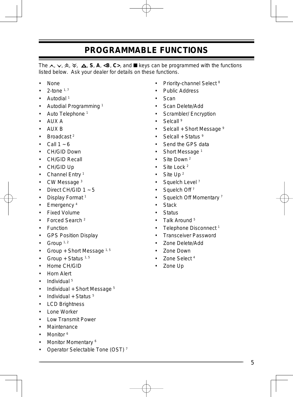 5PROGRAMMABLE FUNCTIONSThe  ,  ,  ,  ,   , S, A, &lt;B, C&gt;, and ■ keys can be programmed with the functions listed below.  Ask your dealer for details on these functions.• None• 2-tone 1, 7• Autodial 1• Autodial Programming 1• Auto Telephone 1 • AUX A• AUX B• Broadcast 2•  Call 1 ~ 6• CH/GID Down• CH/GID Recall• CH/GID Up• Channel Entry 1• CW Message 3•  Direct CH/GID 1 ~ 5• Display Format 1• Emergency 4• Fixed Volume• Forced Search 2• Function•  GPS Position Display• Group 1, 2•  Group + Short Message 1, 5 •  Group + Status 1, 5 • Home CH/GID• Horn Alert• Individual 5•  Individual + Short Message 5 • Individual + Status 5 • LCD Brightness• Lone Worker•  Low Transmit Power• Maintenance• Monitor 6• Monitor Momentary 6•  Operator Selectable Tone (OST) 7• Priority-channel Select 8•   Public Address• Scan• Scan Delete/Add• Scrambler/ Encryption• Selcall 9•  Selcall + Short Message 9•  Selcall + Status 9•  Send the GPS data• Short Message 1• Site Down 2• Site Lock 2• Site Up 2• Squelch Level 7• Squelch Off 7•  Squelch Off Momentary 7• Stack• Status• Talk Around 5• Telephone Disconnect 1• Transceiver Password• Zone Delete/Add• Zone Down• Zone Select 4• Zone Up