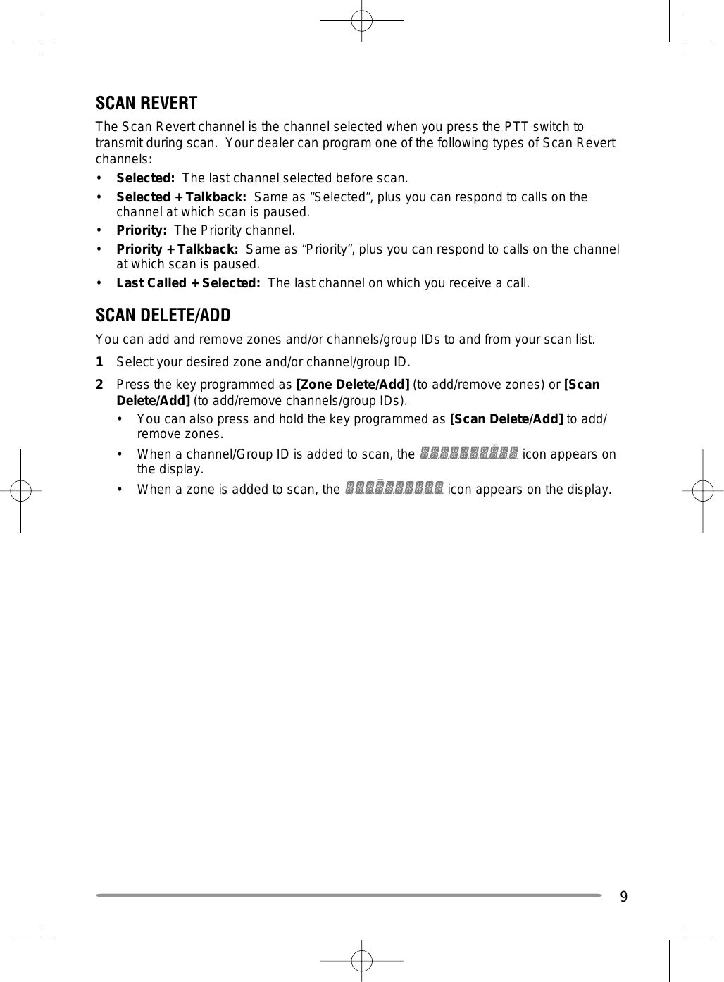 9SCAN REVERTThe Scan Revert channel is the channel selected when you press the PTT switch to transmit during scan.  Your dealer can program one of the following types of Scan Revert channels:•  Selected:  The last channel selected before scan.•  Selected + Talkback:  Same as “Selected”, plus you can respond to calls on the channel at which scan is paused.•  Priority:  The Priority channel.•  Priority + Talkback:  Same as “Priority”, plus you can respond to calls on the channel at which scan is paused.•  Last Called + Selected:  The last channel on which you receive a call.SCAN DELETE/ADDYou can add and remove zones and/or channels/group IDs to and from your scan list.1  Select your desired zone and/or channel/group ID.2  Press the key programmed as [Zone Delete/Add] (to add/remove zones) or [Scan Delete/Add] (to add/remove channels/group IDs).•  You can also press and hold the key programmed as [Scan Delete/Add] to add/remove zones.•  When a channel/Group ID is added to scan, the   icon appears on the display.•  When a zone is added to scan, the   icon appears on the display.