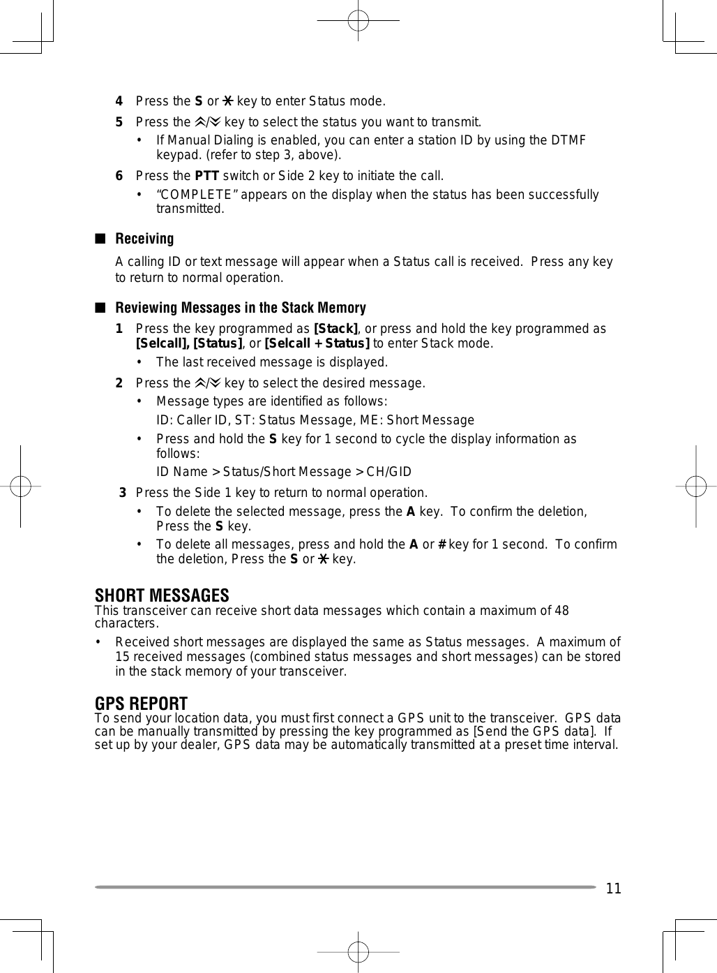 114 Press the S or   key to enter Status mode.5 Press the /  key to select the status you want to transmit.•  If Manual Dialing is enabled, you can enter a station ID by using the DTMF keypad. (refer to step 3, above).6 Press the PTT switch or Side 2 key to initiate the call.•  “COMPLETE” appears on the display when the status has been successfully transmitted.■ Receiving  A calling ID or text message will appear when a Status call is received.  Press any key to return to normal operation.■  Reviewing Messages in the Stack Memory1  Press the key programmed as [Stack], or press and hold the key programmed as [Selcall], [Status], or [Selcall + Status] to enter Stack mode.•  The last received message is displayed.2 Press the /  key to select the desired message.•  Message types are identified as follows:  ID: Caller ID, ST: Status Message, ME: Short Message•  Press and hold the S key for 1 second to cycle the display information as follows:  ID Name &gt; Status/Short Message &gt; CH/GID 3  Press the Side 1 key to return to normal operation.•   To delete the selected message, press the A key.  To confirm the deletion, Press the S key.•   To delete all messages, press and hold the A or # key for 1 second.  To confirm the deletion, Press the S or   key.SHORT MESSAGESThis transceiver can receive short data messages which contain a maximum of 48 characters.•   Received short messages are displayed the same as Status messages.  A maximum of 15 received messages (combined status messages and short messages) can be stored in the stack memory of your transceiver.GPS REPORTTo send your location data, you must first connect a GPS unit to the transceiver.  GPS data can be manually transmitted by pressing the key programmed as [Send the GPS data].  If set up by your dealer, GPS data may be automatically transmitted at a preset time interval.