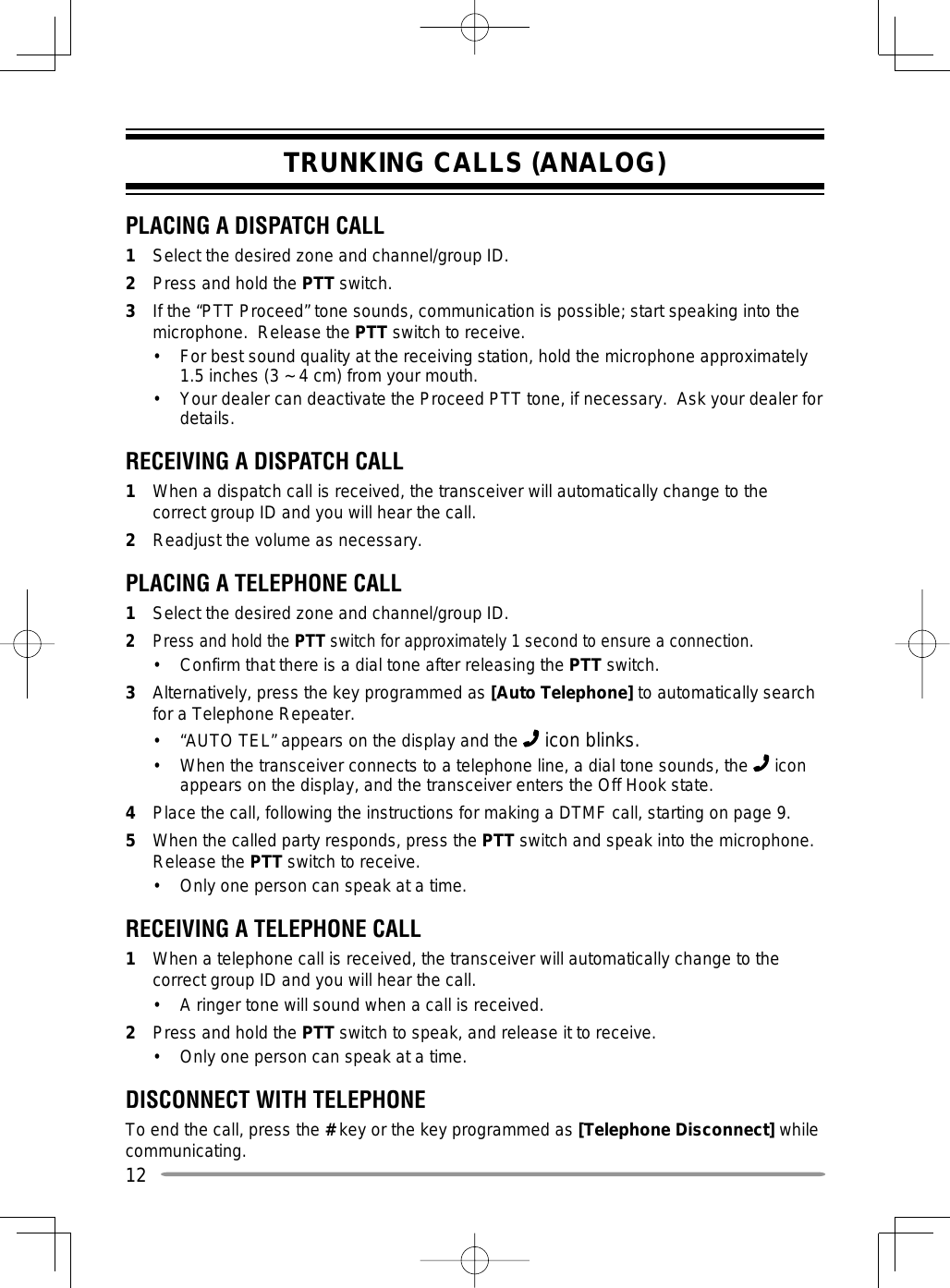 12TRUNKING CALLS (ANALOG)PLACING A DISPATCH CALL1  Select the desired zone and channel/group ID.2  Press and hold the PTT switch.3  If the “PTT Proceed” tone sounds, communication is possible; start speaking into the microphone.  Release the PTT switch to receive.•  For best sound quality at the receiving station, hold the microphone approximately 1.5 inches (3 ~ 4 cm) from your mouth.•  Your dealer can deactivate the Proceed PTT tone, if necessary.  Ask your dealer for details.RECEIVING A DISPATCH CALL1  When a dispatch call is received, the transceiver will automatically change to the correct group ID and you will hear the call.2  Readjust the volume as necessary.PLACING A TELEPHONE CALL1  Select the desired zone and channel/group ID.2  Press and hold the PTT switch for approximately 1 second to ensure a connection.•  Confirm that there is a dial tone after releasing the PTT switch.  3  Alternatively, press the key programmed as [Auto Telephone] to automatically search for a Telephone Repeater.•  “AUTO TEL” appears on the display and the   icon blinks.•  When the transceiver connects to a telephone line, a dial tone sounds, the   icon appears on the display, and the transceiver enters the Off Hook state.  4  Place the call, following the instructions for making a DTMF call, starting on page 9.5  When the called party responds, press the PTT switch and speak into the microphone.  Release the PTT switch to receive.•  Only one person can speak at a time.RECEIVING A TELEPHONE CALL1  When a telephone call is received, the transceiver will automatically change to the correct group ID and you will hear the call.•  A ringer tone will sound when a call is received.2  Press and hold the PTT switch to speak, and release it to receive.•  Only one person can speak at a time.DISCONNECT WITH TELEPHONETo end the call, press the # key or the key programmed as [Telephone Disconnect] while communicating.