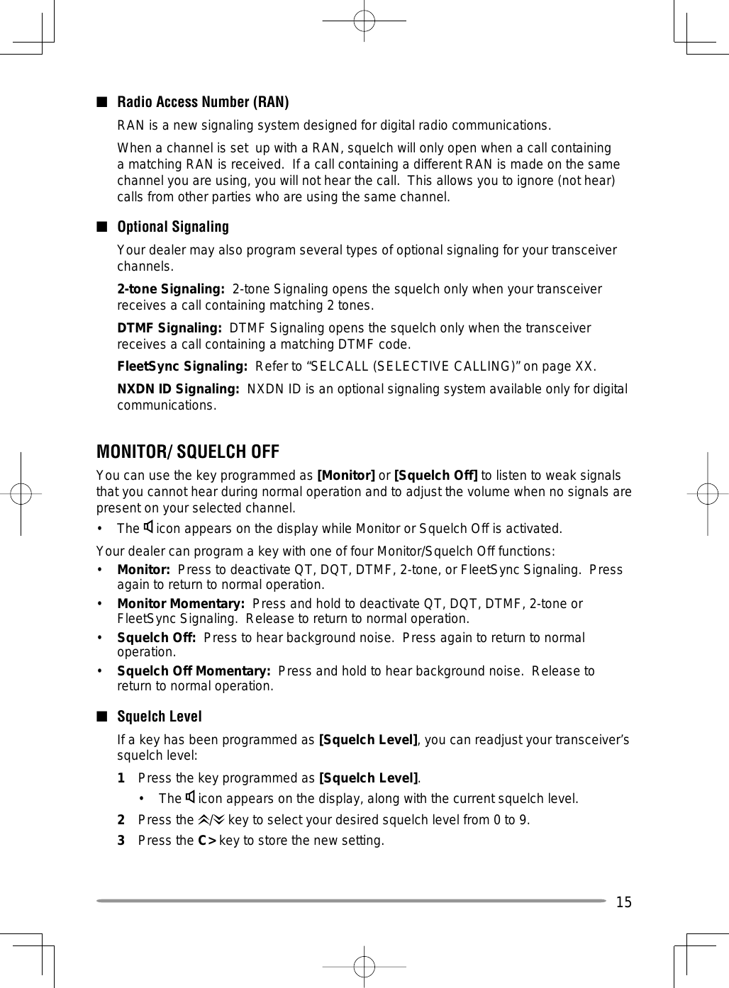 15■  Radio Access Number (RAN)  RAN is a new signaling system designed for digital radio communications.  When a channel is set  up with a RAN, squelch will only open when a call containing a matching RAN is received.  If a call containing a different RAN is made on the same channel you are using, you will not hear the call.  This allows you to ignore (not hear) calls from other parties who are using the same channel.■ Optional Signaling  Your dealer may also program several types of optional signaling for your transceiver channels. 2-tone Signaling:  2-tone Signaling opens the squelch only when your transceiver receives a call containing matching 2 tones.  DTMF Signaling:  DTMF Signaling opens the squelch only when the transceiver receives a call containing a matching DTMF code. FleetSync Signaling:  Refer to “SELCALL (SELECTIVE CALLING)” on page XX. NXDN ID Signaling:  NXDN ID is an optional signaling system available only for digital communications.MONITOR/ SQUELCH OFFYou can use the key programmed as [Monitor] or [Squelch Off] to listen to weak signals that you cannot hear during normal operation and to adjust the volume when no signals are present on your selected channel.• The  icon appears on the display while Monitor or Squelch Off is activated.Your dealer can program a key with one of four Monitor/Squelch Off functions:•  Monitor:  Press to deactivate QT, DQT, DTMF, 2-tone, or FleetSync Signaling.  Press again to return to normal operation.•  Monitor Momentary:  Press and hold to deactivate QT, DQT, DTMF, 2-tone or FleetSync Signaling.  Release to return to normal operation.•  Squelch Off:  Press to hear background noise.  Press again to return to normal operation.•  Squelch Off Momentary:  Press and hold to hear background noise.  Release to return to normal operation.■ Squelch Level  If a key has been programmed as [Squelch Level], you can readjust your transceiver’s squelch level:1  Press the key programmed as [Squelch Level].• The  icon appears on the display, along with the current squelch level.2 Press the /  key to select your desired squelch level from 0 to 9.3 Press the C&gt; key to store the new setting.
