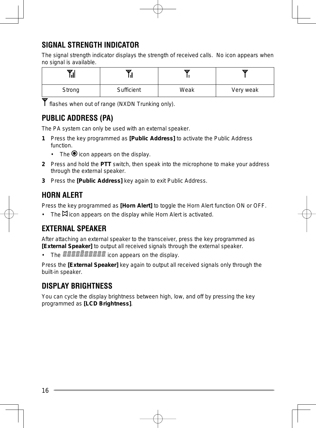 16SIGNAL STRENGTH INDICATORThe signal strength indicator displays the strength of received calls.  No icon appears when no signal is available.Strong Sufficient Weak Very weak flashes when out of range (NXDN Trunking only).PUBLIC ADDRESS (PA)The PA system can only be used with an external speaker.1  Press the key programmed as [Public Address] to activate the Public Address function.• The  icon appears on the display.2  Press and hold the PTT switch, then speak into the microphone to make your address through the external speaker.3 Press the [Public Address] key again to exit Public Address.HORN ALERTPress the key programmed as [Horn Alert] to toggle the Horn Alert function ON or OFF.• The  icon appears on the display while Horn Alert is activated.EXTERNAL SPEAKERAfter attaching an external speaker to the transceiver, press the key programmed as [External Speaker] to output all received signals through the external speaker.• The   icon appears on the display.Press the [External Speaker] key again to output all received signals only through the built-in speaker.DISPLAY BRIGHTNESSYou can cycle the display brightness between high, low, and off by pressing the key programmed as [LCD Brightness].