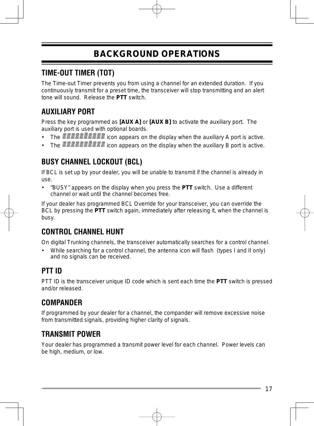 17BACKGROUND OPERATIONSTIME-OUT TIMER (TOT) The Time-out Timer prevents you from using a channel for an extended duration.  If you continuously transmit for a preset time, the transceiver will stop transmitting and an alert tone will sound.  Release the PTT switch.AUXILIARY PORTPress the key programmed as [AUX A] or [AUX B] to activate the auxiliary port.  The auxiliary port is used with optional boards.• The   icon appears on the display when the auxiliary A port is active.• The   icon appears on the display when the auxiliary B port is active.BUSY CHANNEL LOCKOUT (BCL)If BCL is set up by your dealer, you will be unable to transmit if the channel is already in use.•  “BUSY” appears on the display when you press the PTT switch.  Use a different channel or wait until the channel becomes free.If your dealer has programmed BCL Override for your transceiver, you can override the BCL by pressing the PTT switch again, immediately after releasing it, when the channel is busy.CONTROL CHANNEL HUNTOn digital Trunking channels, the transceiver automatically searches for a control channel.•  While searching for a control channel, the antenna icon will flash  (types I and II only) and no signals can be received.PTT IDPTT ID is the transceiver unique ID code which is sent each time the PTT switch is pressed and/or released.COMPANDERIf programmed by your dealer for a channel, the compander will remove excessive noise from transmitted signals, providing higher clarity of signals.TRANSMIT POWERYour dealer has programmed a transmit power level for each channel.  Power levels can be high, medium, or low.
