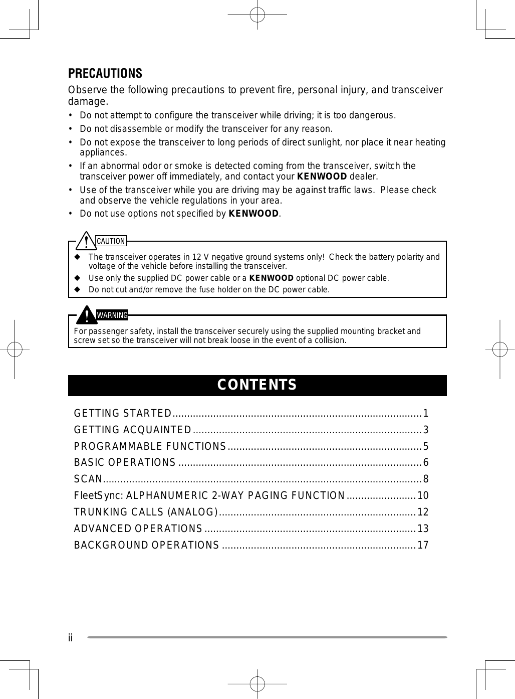 iiCONTENTSGETTING STARTED ......................................................................................1GETTING ACQUAINTED ...............................................................................3PROGRAMMABLE FUNCTIONS ...................................................................5BASIC OPERATIONS ....................................................................................6SCAN..............................................................................................................8FleetSync: ALPHANUMERIC 2-WAY PAGING FUNCTION ........................10TRUNKING CALLS (ANALOG) ....................................................................12ADVANCED OPERATIONS .........................................................................13BACKGROUND OPERATIONS ...................................................................17PRECAUTIONSObserve the following precautions to prevent fire, personal injury, and transceiver damage.•  Do not attempt to configure the transceiver while driving; it is too dangerous.•  Do not disassemble or modify the transceiver for any reason.•  Do not expose the transceiver to long periods of direct sunlight, nor place it near heating appliances.•  If an abnormal odor or smoke is detected coming from the transceiver, switch the transceiver power off immediately, and contact your KENWOOD dealer.•  Use of the transceiver while you are driving may be against traffic laws.  Please check and observe the vehicle regulations in your area.•  Do not use options not specified by KENWOOD.◆  The transceiver operates in 12 V negative ground systems only!  Check the battery polarity and voltage of the vehicle before installing the transceiver.◆  Use only the supplied DC power cable or a KENWOOD optional DC power cable.◆  Do not cut and/or remove the fuse holder on the DC power cable.  For passenger safety, install the transceiver securely using the supplied mounting bracket and screw set so the transceiver will not break loose in the event of a collision.