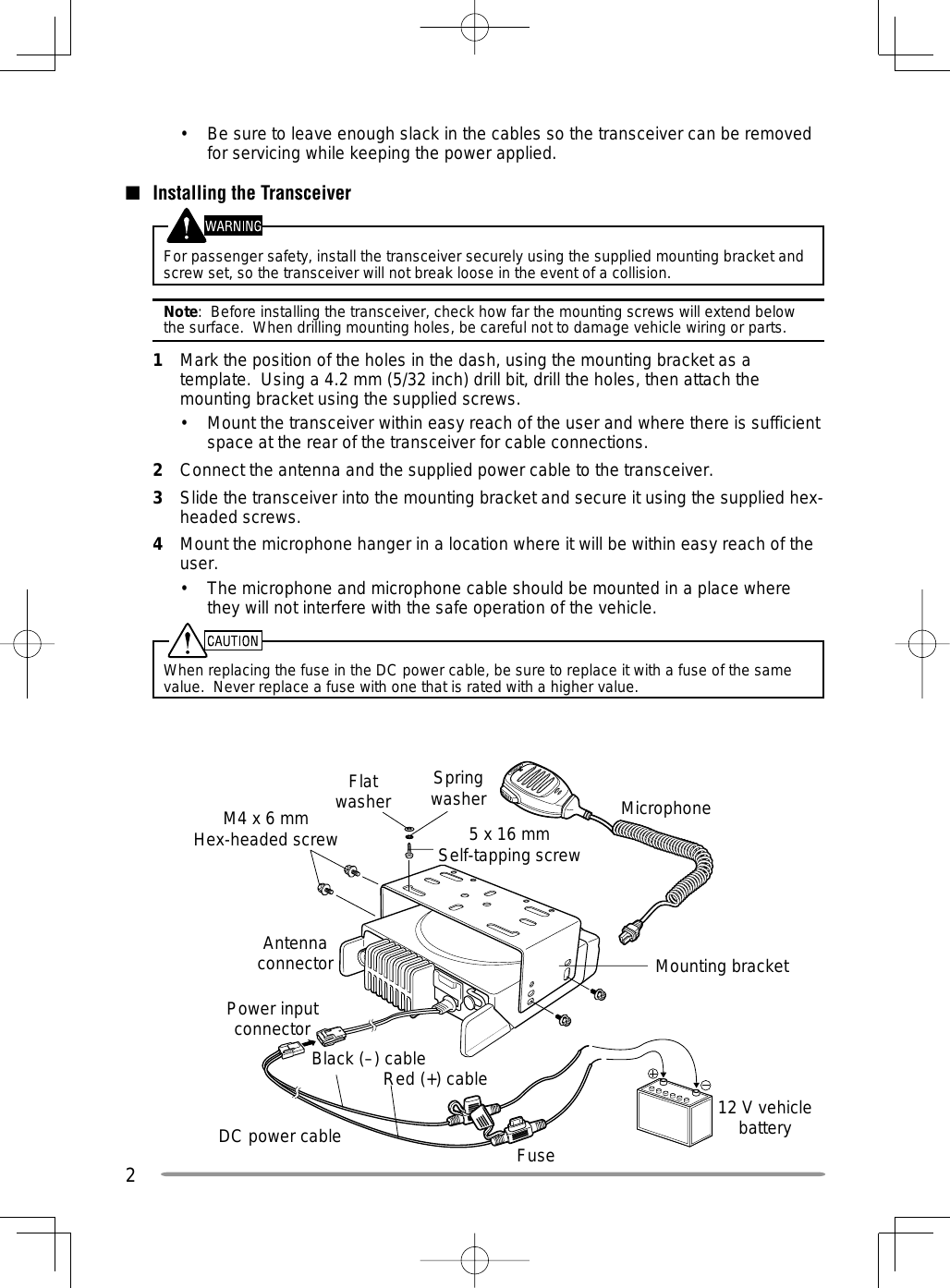 2M4 x 6 mm Hex-headed screwDC power cableMounting bracketAntenna connectorPower input connectorFuseBlack (–) cableRed (+) cable 12 V vehicle batteryMicrophone5 x 16 mmSelf-tapping screwSpring washerFlat washer•  Be sure to leave enough slack in the cables so the transceiver can be removed for servicing while keeping the power applied.■  Installing the TransceiverFor passenger safety, install the transceiver securely using the supplied mounting bracket and screw set, so the transceiver will not break loose in the event of a collision.Note:  Before installing the transceiver, check how far the mounting screws will extend below the surface.  When drilling mounting holes, be careful not to damage vehicle wiring or parts.1  Mark the position of the holes in the dash, using the mounting bracket as a template.  Using a 4.2 mm (5/32 inch) drill bit, drill the holes, then attach the mounting bracket using the supplied screws.•  Mount the transceiver within easy reach of the user and where there is sufficient space at the rear of the transceiver for cable connections.2  Connect the antenna and the supplied power cable to the transceiver.3  Slide the transceiver into the mounting bracket and secure it using the supplied hex-headed screws.4  Mount the microphone hanger in a location where it will be within easy reach of the user.•  The microphone and microphone cable should be mounted in a place where they will not interfere with the safe operation of the vehicle.When replacing the fuse in the DC power cable, be sure to replace it with a fuse of the same value.  Never replace a fuse with one that is rated with a higher value.