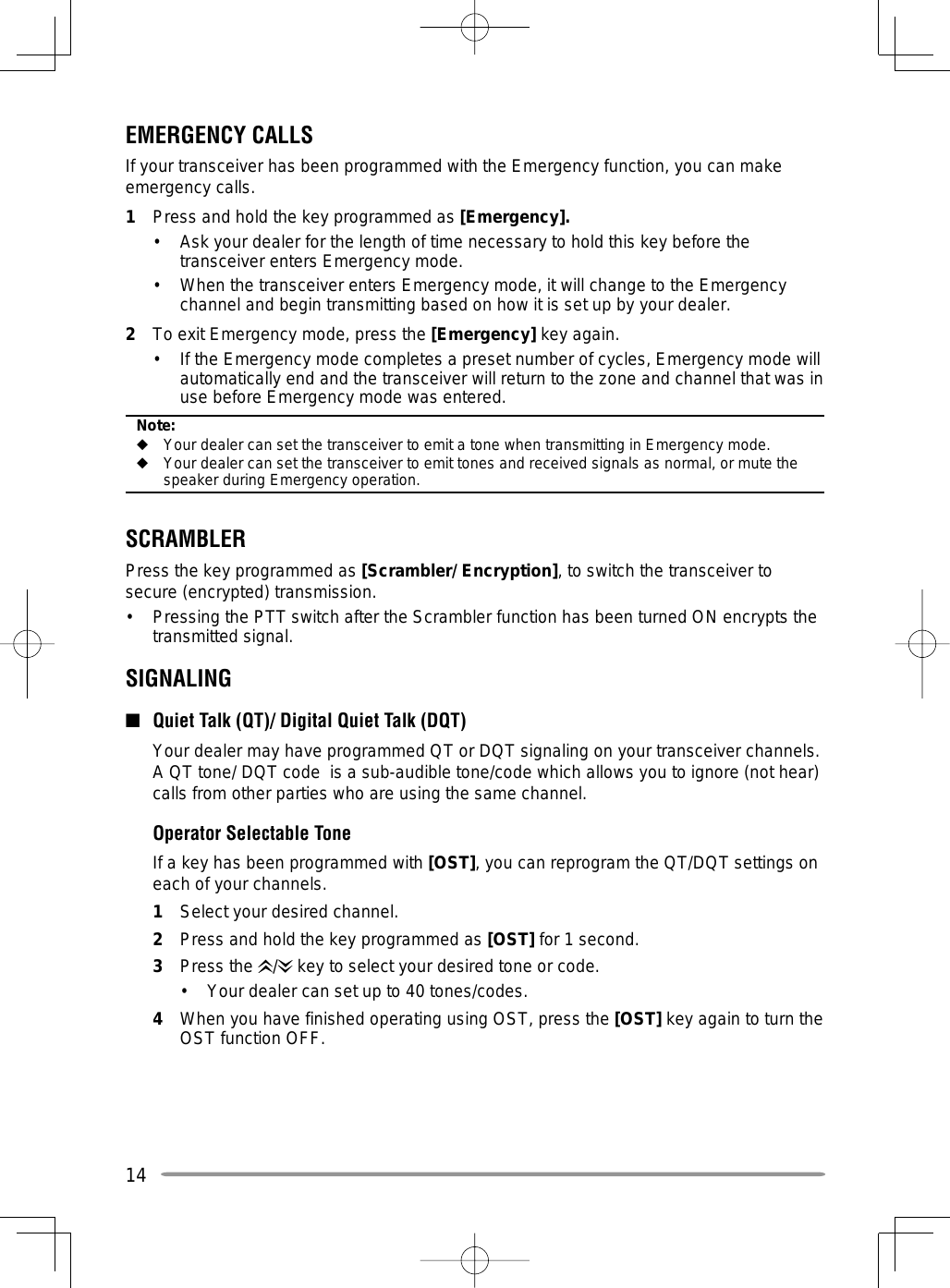 14EMERGENCY CALLSIf your transceiver has been programmed with the Emergency function, you can make emergency calls.1  Press and hold the key programmed as [Emergency].•  Ask your dealer for the length of time necessary to hold this key before the transceiver enters Emergency mode.•  When the transceiver enters Emergency mode, it will change to the Emergency channel and begin transmitting based on how it is set up by your dealer.2  To exit Emergency mode, press the [Emergency] key again.•  If the Emergency mode completes a preset number of cycles, Emergency mode will automatically end and the transceiver will return to the zone and channel that was in use before Emergency mode was entered.Note:◆  Your dealer can set the transceiver to emit a tone when transmitting in Emergency mode.◆  Your dealer can set the transceiver to emit tones and received signals as normal, or mute the speaker during Emergency operation.SCRAMBLERPress the key programmed as [Scrambler/ Encryption], to switch the transceiver to secure (encrypted) transmission.•  Pressing the PTT switch after the Scrambler function has been turned ON encrypts the transmitted signal.SIGNALING■  Quiet Talk (QT)/ Digital Quiet Talk (DQT)  Your dealer may have programmed QT or DQT signaling on your transceiver channels.  A QT tone/ DQT code  is a sub-audible tone/code which allows you to ignore (not hear) calls from other parties who are using the same channel.  Operator Selectable Tone   If a key has been programmed with [OST], you can reprogram the QT/DQT settings on each of your channels.1  Select your desired channel.2  Press and hold the key programmed as [OST] for 1 second.3 Press the /  key to select your desired tone or code.•  Your dealer can set up to 40 tones/codes.4  When you have finished operating using OST, press the [OST] key again to turn the OST function OFF.