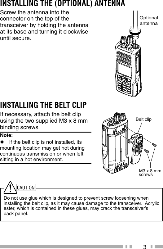 3INSTALLING THE (OPTIONAL) ANTENNAScrew the antenna into the connector on the top of the transceiver by holding the antenna at its base and turning it clockwise until secure.Do not use glue which is designed to prevent screw loosening when installing the belt clip, as it may cause damage to the transceiver.  Acrylic ester, which is contained in these glues, may crack the transceiver’s back panel.INSTALLING THE BELT CLIPIf necessary, attach the belt clip using the two supplied M3 x 8 mm binding screws.Note:   ◆If the belt clip is not installed, its  mounting location may get hot during continuous transmission or when left sitting in a hot environment.OptionalantennaM3 x 8 mmBelt clipscrews