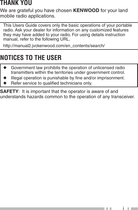 iTHANK YOUWe are grateful you have chosen KENWOOD for your land mobile radio applications.This Users Guide covers only the basic operations of your portable radio. Ask your dealer for information on any customized features they may have added to your radio. For using details instruction manual, refer to the following URL. http://manual2.jvckenwood.com/en_contents/search/NOTICES TO THE USER◆  Government law prohibits the operation of unlicensed radio transmitters within the territories under government control.◆  Illegal operation is punishable by ﬁ ne and/or imprisonment.◆  Refer service to qualiﬁ ed technicians only.SAFETY:  It is important that the operator is aware of and understands hazards common to the operation of any transceiver.