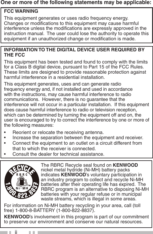 iiOne or more of the following statements may be applicable:FCC WARNINGThis equipment generates or uses radio frequency energy.  Changes or modiﬁ cations to this equipment may cause harmful interference unless the modiﬁ cations are expressly approved in the instruction manual.  The user could lose the authority to operate this equipment if an unauthorized change or modiﬁ cation is made.INFORMATION TO THE DIGITAL DEVICE USER REQUIRED BY THE FCCThis equipment has been tested and found to comply with the limits for a Class B digital device, pursuant to Part 15 of the FCC Rules.  These limits are designed to provide reasonable protection against harmful interference in a residential installation.This equipment generates, uses and can generate radio frequency energy and, if not installed and used in accordance with the instructions, may cause harmful interference to radio communications.  However, there is no guarantee that the interference will not occur in a particular installation.  If this equipment does cause harmful interference to radio or television reception, which can be determined by turning the equipment off and on, the user is encouraged to try to correct the interference by one or more of the following measures:•  Reorient or relocate the receiving antenna.•  Increase the separation between the equipment and receiver.•  Connect the equipment to an outlet on a circuit different from that to which the receiver is connected.•  Consult the dealer for technical assistance.The RBRC Recycle seal found on KENWOOD nickel metal hydride (Ni-MH) battery packs indicates KENWOOD’s voluntary participation in an industry program to collect and recycle Ni-MH batteries after their operating life has expired.  The RBRC program is an alternative to disposing Ni-MH batteries with your regular refuse or in municipal waste streams, which is illegal in some areas.For information on Ni-MH battery recycling in your area, call (toll free) 1-800-8-BATTERY (1-800-822-8837).KENWOOD’s involvement in this program is part of our commitment to preserve our environment and conserve our natural resources.