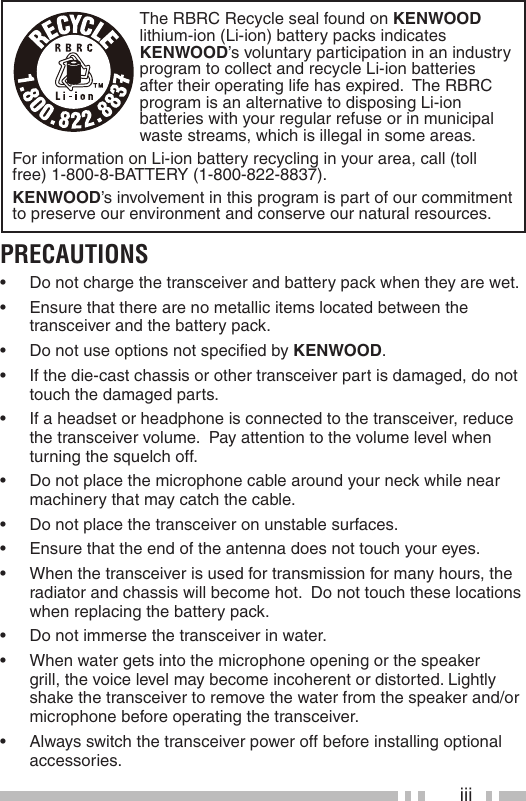 iiiThe RBRC Recycle seal found on KENWOOD lithium-ion (Li-ion) battery packs indicates KENWOOD’s voluntary participation in an industry program to collect and recycle Li-ion batteries after their operating life has expired.  The RBRC program is an alternative to disposing Li-ion batteries with your regular refuse or in municipal waste streams, which is illegal in some areas.For information on Li-ion battery recycling in your area, call (toll free) 1-800-8-BATTERY (1-800-822-8837).KENWOOD’s involvement in this program is part of our commitment to preserve our environment and conserve our natural resources.PRECAUTIONS•  Do not charge the transceiver and battery pack when they are wet.•  Ensure that there are no metallic items located between the transceiver and the battery pack.•  Do not use options not speciﬁ ed by KENWOOD.•  If the die-cast chassis or other transceiver part is damaged, do not touch the damaged parts.•  If a headset or headphone is connected to the transceiver, reduce the transceiver volume.  Pay attention to the volume level when turning the squelch off.•  Do not place the microphone cable around your neck while near machinery that may catch the cable.•  Do not place the transceiver on unstable surfaces.•  Ensure that the end of the antenna does not touch your eyes.•  When the transceiver is used for transmission for many hours, the radiator and chassis will become hot.  Do not touch these locations when replacing the battery pack.•  Do not immerse the transceiver in water. •  When water gets into the microphone opening or the speaker grill, the voice level may become incoherent or distorted. Lightly shake the transceiver to remove the water from the speaker and/or microphone before operating the transceiver.•  Always switch the transceiver power off before installing optional accessories.