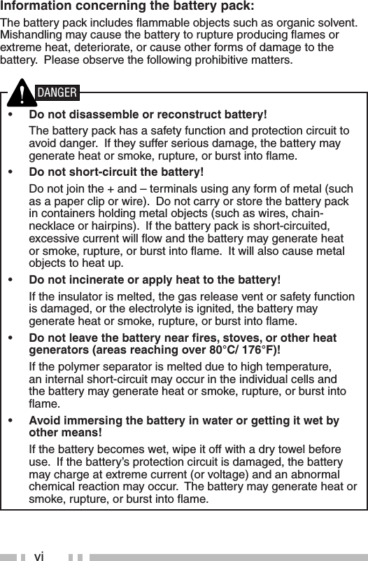 viInformation concerning the battery pack:The battery pack includes ﬂ ammable objects such as organic solvent.  Mishandling may cause the battery to rupture producing ﬂ ames or extreme heat, deteriorate, or cause other forms of damage to the battery.  Please observe the following prohibitive matters.•  Do not disassemble or reconstruct battery!  The battery pack has a safety function and protection circuit to avoid danger.  If they suffer serious damage, the battery may generate heat or smoke, rupture, or burst into ﬂ ame.•  Do not short-circuit the battery!  Do not join the + and – terminals using any form of metal (such as a paper clip or wire).  Do not carry or store the battery pack in containers holding metal objects (such as wires, chain-necklace or hairpins).  If the battery pack is short-circuited, excessive current will ﬂ ow and the battery may generate heat or smoke, rupture, or burst into ﬂ ame.  It will also cause metal objects to heat up.•  Do not incinerate or apply heat to the battery!  If the insulator is melted, the gas release vent or safety function is damaged, or the electrolyte is ignited, the battery may generate heat or smoke, rupture, or burst into ﬂ ame.•  Do not leave the battery near ﬁ res, stoves, or other heat generators (areas reaching over 80°C/ 176°F)!  If the polymer separator is melted due to high temperature, an internal short-circuit may occur in the individual cells and the battery may generate heat or smoke, rupture, or burst into ﬂ ame.  •  Avoid immersing the battery in water or getting it wet by other means!  If the battery becomes wet, wipe it off with a dry towel before use.  If the battery’s protection circuit is damaged, the battery may charge at extreme current (or voltage) and an abnormal chemical reaction may occur.  The battery may generate heat or smoke, rupture, or burst into ﬂ ame.DANGER