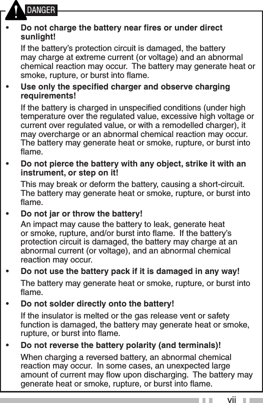 vii•  Do not charge the battery near ﬁ res or under direct sunlight!  If the battery’s protection circuit is damaged, the battery may charge at extreme current (or voltage) and an abnormal chemical reaction may occur.  The battery may generate heat or smoke, rupture, or burst into ﬂ ame.•  Use only the speciﬁ ed charger and observe charging requirements!  If the battery is charged in unspeciﬁ ed conditions (under high temperature over the regulated value, excessive high voltage or current over regulated value, or with a remodelled charger), it may overcharge or an abnormal chemical reaction may occur.  The battery may generate heat or smoke, rupture, or burst into ﬂ ame.•  Do not pierce the battery with any object, strike it with an instrument, or step on it!  This may break or deform the battery, causing a short-circuit.  The battery may generate heat or smoke, rupture, or burst into ﬂ ame.•  Do not jar or throw the battery!  An impact may cause the battery to leak, generate heat or smoke, rupture, and/or burst into ﬂ ame.  If the battery’s protection circuit is damaged, the battery may charge at an abnormal current (or voltage), and an abnormal chemical reaction may occur.•  Do not use the battery pack if it is damaged in any way!  The battery may generate heat or smoke, rupture, or burst into ﬂ ame.•  Do not solder directly onto the battery!  If the insulator is melted or the gas release vent or safety function is damaged, the battery may generate heat or smoke, rupture, or burst into ﬂ ame.•  Do not reverse the battery polarity (and terminals)!  When charging a reversed battery, an abnormal chemical reaction may occur.  In some cases, an unexpected large amount of current may ﬂ ow upon discharging.  The battery may generate heat or smoke, rupture, or burst into ﬂ ame.DANGER