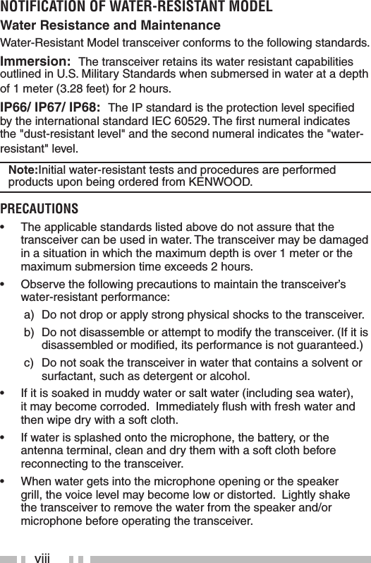 viiiNOTIFICATION OF WATER-RESISTANT MODELWater Resistance and MaintenanceWater-Resistant Model transceiver conforms to the following standards.Immersion:  The transceiver retains its water resistant capabilities outlined in U.S. Military Standards when submersed in water at a depth of 1 meter (3.28 feet) for 2 hours. IP66/ IP67/ IP68:  The IP standard is the protection level speciﬁ ed by the international standard IEC 60529. The ﬁ rst numeral indicates the &quot;dust-resistant level&quot; and the second numeral indicates the &quot;water-resistant&quot; level. Note:Initial water-resistant tests and procedures are performed products upon being ordered from KENWOOD. PRECAUTIONS•  The applicable standards listed above do not assure that the transceiver can be used in water. The transceiver may be damaged in a situation in which the maximum depth is over 1 meter or the maximum submersion time exceeds 2 hours.•  Observe the following precautions to maintain the transceiver’s water-resistant performance: a)  Do not drop or apply strong physical shocks to the transceiver. b)  Do not disassemble or attempt to modify the transceiver. (If it is disassembled or modiﬁ ed, its performance is not guaranteed.) c)  Do not soak the transceiver in water that contains a solvent or surfactant, such as detergent or alcohol.•  If it is soaked in muddy water or salt water (including sea water), it may become corroded.  Immediately ﬂ ush with fresh water and then wipe dry with a soft cloth.•  If water is splashed onto the microphone, the battery, or the antenna terminal, clean and dry them with a soft cloth before reconnecting to the transceiver.•  When water gets into the microphone opening or the speaker grill, the voice level may become low or distorted.  Lightly shake the transceiver to remove the water from the speaker and/or microphone before operating the transceiver.