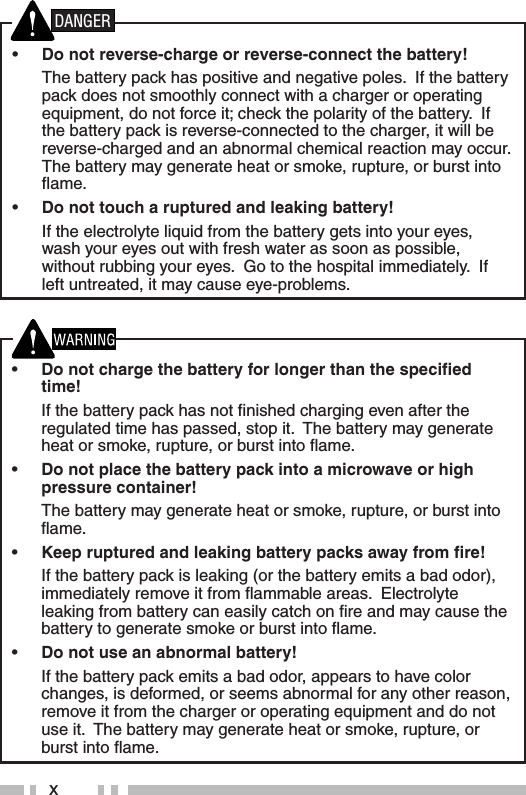 x•  Do not charge the battery for longer than the speciﬁ ed time!  If the battery pack has not ﬁ nished charging even after the regulated time has passed, stop it.  The battery may generate heat or smoke, rupture, or burst into ﬂ ame.•  Do not place the battery pack into a microwave or high pressure container!  The battery may generate heat or smoke, rupture, or burst into ﬂ ame.•  Keep ruptured and leaking battery packs away from ﬁ re!  If the battery pack is leaking (or the battery emits a bad odor), immediately remove it from ﬂ ammable areas.  Electrolyte leaking from battery can easily catch on ﬁ re and may cause the battery to generate smoke or burst into ﬂ ame.•  Do not use an abnormal battery!  If the battery pack emits a bad odor, appears to have color changes, is deformed, or seems abnormal for any other reason, remove it from the charger or operating equipment and do not use it.  The battery may generate heat or smoke, rupture, or burst into ﬂ ame.•  Do not reverse-charge or reverse-connect the battery!  The battery pack has positive and negative poles.  If the battery pack does not smoothly connect with a charger or operating equipment, do not force it; check the polarity of the battery.  If the battery pack is reverse-connected to the charger, it will be reverse-charged and an abnormal chemical reaction may occur.  The battery may generate heat or smoke, rupture, or burst into ﬂ ame.•  Do not touch a ruptured and leaking battery!  If the electrolyte liquid from the battery gets into your eyes, wash your eyes out with fresh water as soon as possible, without rubbing your eyes.  Go to the hospital immediately.  If left untreated, it may cause eye-problems.DANGER