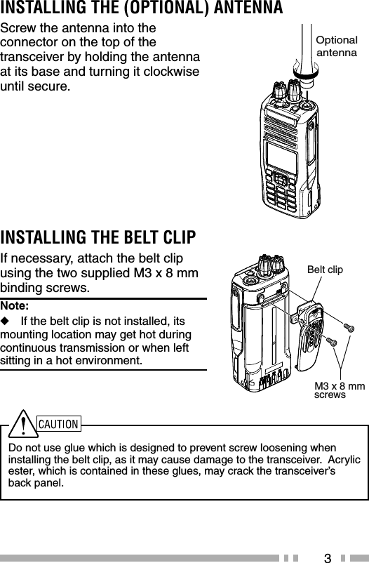 3INSTALLING THE (OPTIONAL) ANTENNAScrew the antenna into the connector on the top of the transceiver by holding the antenna at its base and turning it clockwise until secure.Do not use glue which is designed to prevent screw loosening when installing the belt clip, as it may cause damage to the transceiver.  Acrylic ester, which is contained in these glues, may crack the transceiver’s back panel.INSTALLING THE BELT CLIPIf necessary, attach the belt clip using the two supplied M3 x 8 mm binding screws.Note:   ◆If the belt clip is not installed, its  mounting location may get hot during continuous transmission or when left sitting in a hot environment.OptionalantennaM3 x 8 mmBelt clipscrews