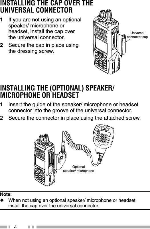 4INSTALLING THE CAP OVER THE UNIVERSAL CONNECTOR1  If you are not using an optional speaker/ microphone or headset, install the cap over the universal connector.2  Secure the cap in place using the dressing screw.INSTALLING THE (OPTIONAL) SPEAKER/ MICROPHONE OR HEADSET1  Insert the guide of the speaker/ microphone or headset connector into the groove of the universal connector.2  Secure the connector in place using the attached screw.Note:   ◆When not using an optional speaker/ microphone or headset,    install the cap over the universal connector.Universalconnector capOptionalspeaker/ microphone