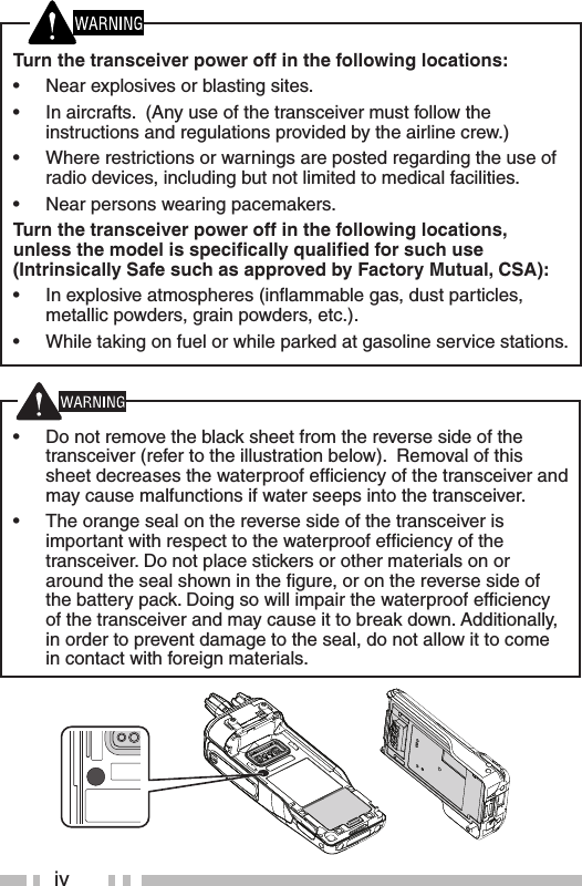 ivTurn the transceiver power off in the following locations:•  Near explosives or blasting sites.•  In aircrafts.  (Any use of the transceiver must follow the instructions and regulations provided by the airline crew.)•  Where restrictions or warnings are posted regarding the use of radio devices, including but not limited to medical facilities.•  Near persons wearing pacemakers.Turn the transceiver power off in the following locations, unless the model is speciﬁ cally qualiﬁ ed for such use (Intrinsically Safe such as approved by Factory Mutual, CSA):•  In explosive atmospheres (inﬂ ammable gas, dust particles, metallic powders, grain powders, etc.).•  While taking on fuel or while parked at gasoline service stations.•  Do not remove the black sheet from the reverse side of the transceiver (refer to the illustration below).  Removal of this sheet decreases the waterproof efﬁ ciency of the transceiver and may cause malfunctions if water seeps into the transceiver.  •  The orange seal on the reverse side of the transceiver is important with respect to the waterproof efﬁ ciency of the transceiver. Do not place stickers or other materials on or around the seal shown in the ﬁ gure, or on the reverse side of the battery pack. Doing so will impair the waterproof efﬁ ciency of the transceiver and may cause it to break down. Additionally, in order to prevent damage to the seal, do not allow it to come in contact with foreign materials.