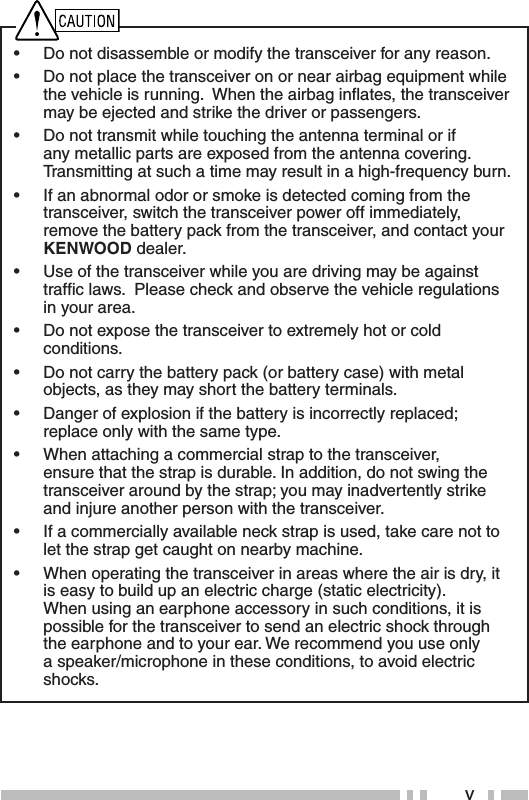 v•  Do not disassemble or modify the transceiver for any reason.•  Do not place the transceiver on or near airbag equipment while the vehicle is running.  When the airbag inﬂ ates, the transceiver may be ejected and strike the driver or passengers.•  Do not transmit while touching the antenna terminal or if any metallic parts are exposed from the antenna covering.  Transmitting at such a time may result in a high-frequency burn.•  If an abnormal odor or smoke is detected coming from the transceiver, switch the transceiver power off immediately, remove the battery pack from the transceiver, and contact your KENWOOD dealer.•  Use of the transceiver while you are driving may be against trafﬁ c laws.  Please check and observe the vehicle regulations in your area.•  Do not expose the transceiver to extremely hot or cold conditions.•  Do not carry the battery pack (or battery case) with metal objects, as they may short the battery terminals.•  Danger of explosion if the battery is incorrectly replaced; replace only with the same type.•  When attaching a commercial strap to the transceiver, ensure that the strap is durable. In addition, do not swing the  transceiver around by the strap; you may inadvertently strike and injure another person with the transceiver.•  If a commercially available neck strap is used, take care not to let the strap get caught on nearby machine.•  When operating the transceiver in areas where the air is dry, it is easy to build up an electric charge (static electricity).  When using an earphone accessory in such conditions, it is possible for the transceiver to send an electric shock through the earphone and to your ear. We recommend you use only a speaker/microphone in these conditions, to avoid electric shocks.