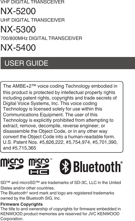 VHF DIGITAL TRANSCEIVERNX-UHF DIGITAL TRANSCEIVERNX-/MHz DIGITAL TRANSCEIVERNX-USER GUIDET74 AMBE+™ vo824 2o38n6 T427nolo6y 4m1o3843 8nt78s pro3u2t 8s prot42t43 1y 8nt4ll42tu0l prop4rty r867ts8n2lu38n6 p0t4nt r867ts, 2opyr867ts 0n3 tr034 s42r4ts o5D868t0l Vo824 Syst4ms, In2. T78s vo824 2o38n6T427nolo6y 8s l824ns43 sol4ly 5or us4 w8t78n t78sCommun820t8ons Equ8pm4nt. T74 us4r o5 t78sT427nolo6y 8s 4xpl828tly pro7818t43 5rom 0tt4mpt8n6 to4xtr02t, r4mov4, 342omp8l4, r4v4rs4 4n68n44r, or38s0ss4m1l4 t74 O1942t Co34, or 8n 0ny ot74r w0y2onv4rt t74 O1942t Co34 8nto 0 7um0n-r40301l4 5orm.U.S. P0t4nt Nos. #,,, #,,, #,,,0n3 #,715,3.SD™ 0n3 m82roSD™ 0r4 tr034m0rks o5 SD-C, LLC 8n t74 Un8t43St0t4s 0n3/or ot74r 2ountr84s.T74 Blu4toot7® wor3 m0rk 0n3 lo6o 0r4 r468st4r43 tr034m0rksown43 1y t74 Blu4toot7 SIG, In2. T74 t8tl4 to 0n3 own4rs78p o5 2opyr867ts 5or 58rmw0r4 4m143343 8nKENWOOD pro3u2t m4mor84s 0r4 r4s4rv43 5or JVC KENWOODCorpor0t8on.