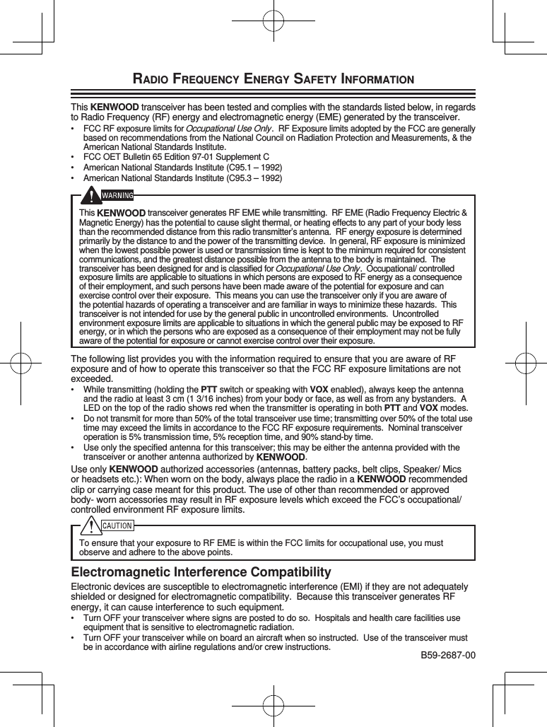 RADIO FREQUENCY ENERGY SAFETY INFORMATIONThis KENWOOD transceiver has been tested and complies with the standards listed below, in regards to Radio Frequency (RF) energy and electromagnetic energy (EME) generated by the transceiver.•  FCC RF exposure limits for Occupational Use Only.  RF Exposure limits adopted by the FCC are generally based on recommendations from the National Council on Radiation Protection and Measurements, &amp; the American National Standards Institute.•  FCC OET Bulletin 65 Edition 97-01 Supplement C•  American National Standards Institute (C95.1 – 1992)•  American National Standards Institute (C95.3 – 1992)This KENWOOD transceiver generates RF EME while transmitting.  RF EME (Radio Frequency Electric &amp; Magnetic Energy) has the potential to cause slight thermal, or heating effects to any part of your body less than the recommended distance from this radio transmitter’s antenna.  RF energy exposure is determined primarily by the distance to and the power of the transmitting device.  In general, RF exposure is minimized when the lowest possible power is used or transmission time is kept to the minimum required for consistent communications, and the greatest distance possible from the antenna to the body is maintained.  The transceiver has been designed for and is classified for Occupational Use Only.  Occupational/ controlled exposure limits are applicable to situations in which persons are exposed to RF energy as a consequence of their employment, and such persons have been made aware of the potential for exposure and can exercise control over their exposure.  This means you can use the transceiver only if you are aware of the potential hazards of operating a transceiver and are familiar in ways to minimize these hazards.  This transceiver is not intended for use by the general public in uncontrolled environments.  Uncontrolled environment exposure limits are applicable to situations in which the general public may be exposed to RF energy, or in which the persons who are exposed as a consequence of their employment may not be fully aware of the potential for exposure or cannot exercise control over their exposure.The following list provides you with the information required to ensure that you are aware of RF exposure and of how to operate this transceiver so that the FCC RF exposure limitations are not exceeded.•  While transmitting (holding the PTT switch or speaking with VOX enabled), always keep the antenna and the radio at least 3 cm (1 3/16 inches) from your body or face, as well as from any bystanders.  A LED on the top of the radio shows red when the transmitter is operating in both PTT and VOX modes.•  Do not transmit for more than 50% of the total transceiver use time; transmitting over 50% of the total use time may exceed the limits in accordance to the FCC RF exposure requirements.  Nominal transceiver operation is 5% transmission time, 5% reception time, and 90% stand-by time.•  Use only the specified antenna for this transceiver; this may be either the antenna provided with the transceiver or another antenna authorized by KENWOOD.Use only KENWOOD authorized accessories (antennas, battery packs, belt clips, Speaker/ Mics or headsets etc.): When worn on the body, always place the radio in a KENWOOD recommended clip or carrying case meant for this product. The use of other than recommended or approved body- worn accessories may result in RF exposure levels which exceed the FCC’s occupational/ controlled environment RF exposure limits.To ensure that your exposure to RF EME is within the FCC limits for occupational use, you must observe and adhere to the above points.Electromagnetic Interference CompatibilityElectronic devices are susceptible to electromagnetic interference (EMI) if they are not adequately shielded or designed for electromagnetic compatibility.  Because this transceiver generates RF energy, it can cause interference to such equipment.•  Turn OFF your transceiver where signs are posted to do so.  Hospitals and health care facilities use equipment that is sensitive to electromagnetic radiation.•  Turn OFF your transceiver while on board an aircraft when so instructed.  Use of the transceiver must be in accordance with airline regulations and/or crew instructions. B59-2687-00