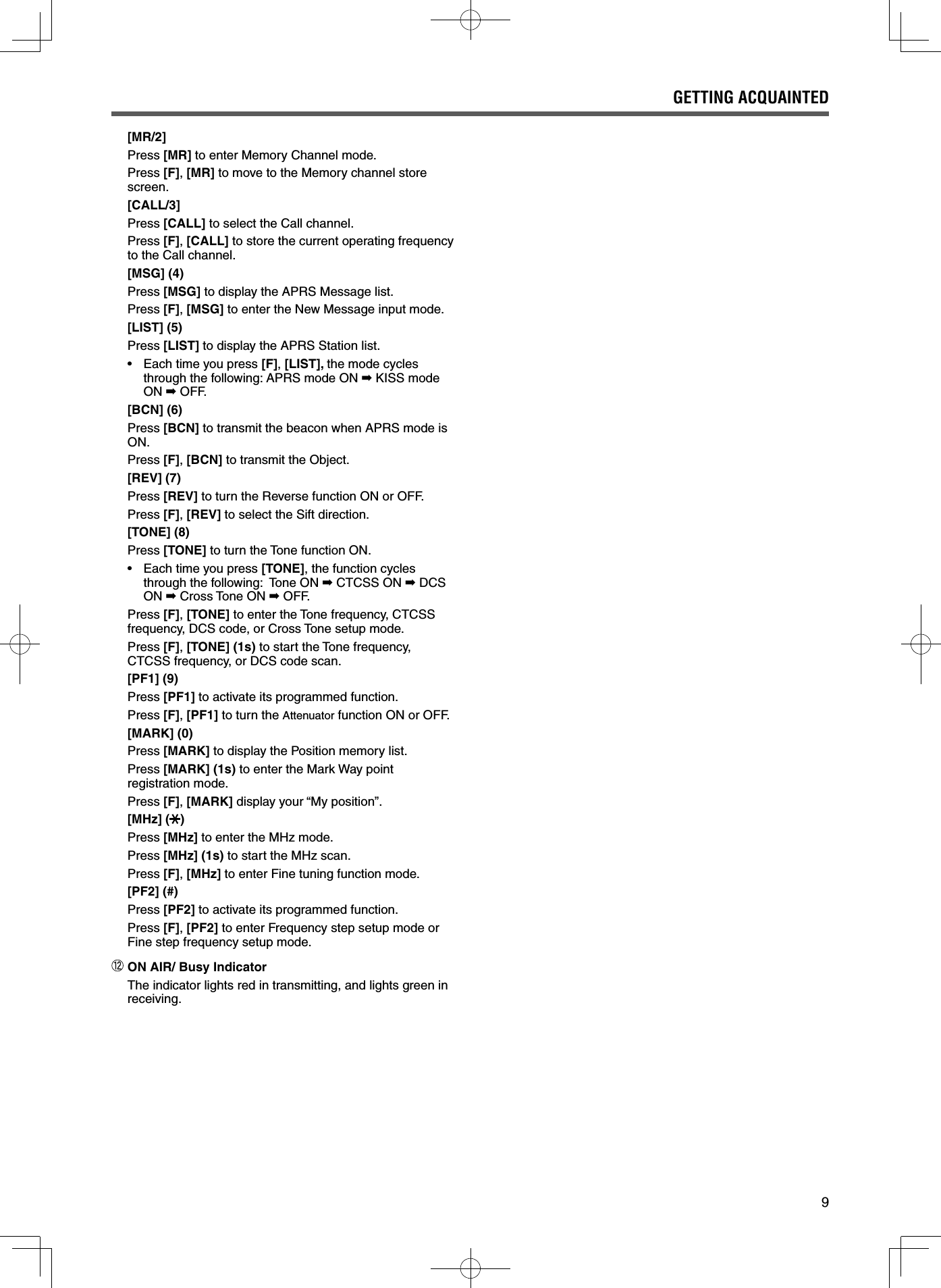 9 [MR/2]Press [MR] to enter Memory Channel mode.Press [F], [MR] to move to the Memory channel store screen. [CALL/3]Press [CALL] to select the Call channel.Press [F], [CALL] to store the current operating frequency to the Call channel. [MSG] (4)Press [MSG] to display the APRS Message list.Press [F], [MSG] to enter the New Message input mode. [LIST] (5)Press [LIST] to display the APRS Station list.•   Each time you press [F], [LIST], the mode cycles through the following: APRS mode ON ➡ KISS mode ON ➡ OFF. [BCN] (6)Press [BCN] to transmit the beacon when APRS mode is ON.Press [F], [BCN] to transmit the Object. [REV] (7)Press [REV] to turn the Reverse function ON or OFF.  Press [F], [REV] to select the Sift direction. [TONE] (8)Press [TONE] to turn the Tone function ON.•   Each time you press [TONE], the function cycles through the following:  Tone ON ➡ CTCSS ON ➡ DCS ON ➡ Cross Tone ON ➡ OFF.Press [F], [TONE] to enter the Tone frequency, CTCSS frequency, DCS code, or Cross Tone setup mode.Press [F], [TONE] (1s) to start the Tone frequency, CTCSS frequency, or DCS code scan. [PF1] (9)Press [PF1] to activate its programmed function.Press [F], [PF1] to turn the Attenuator function ON or OFF. [MARK] (0)Press [MARK] to display the Position memory list.Press [MARK] (1s) to enter the Mark Way point registration mode.Press [F], [MARK] display your “My position”. [MHz] ( )Press [MHz] to enter the MHz mode.Press [MHz] (1s) to start the MHz scan.Press [F], [MHz] to enter Fine tuning function mode. [PF2] (#)Press [PF2] to activate its programmed function.Press [F], [PF2] to enter Frequency step setup mode or Fine step frequency setup mode. ON AIR/ Busy IndicatorThe indicator lights red in transmitting, and lights green in receiving.GETTING ACQUAINTED