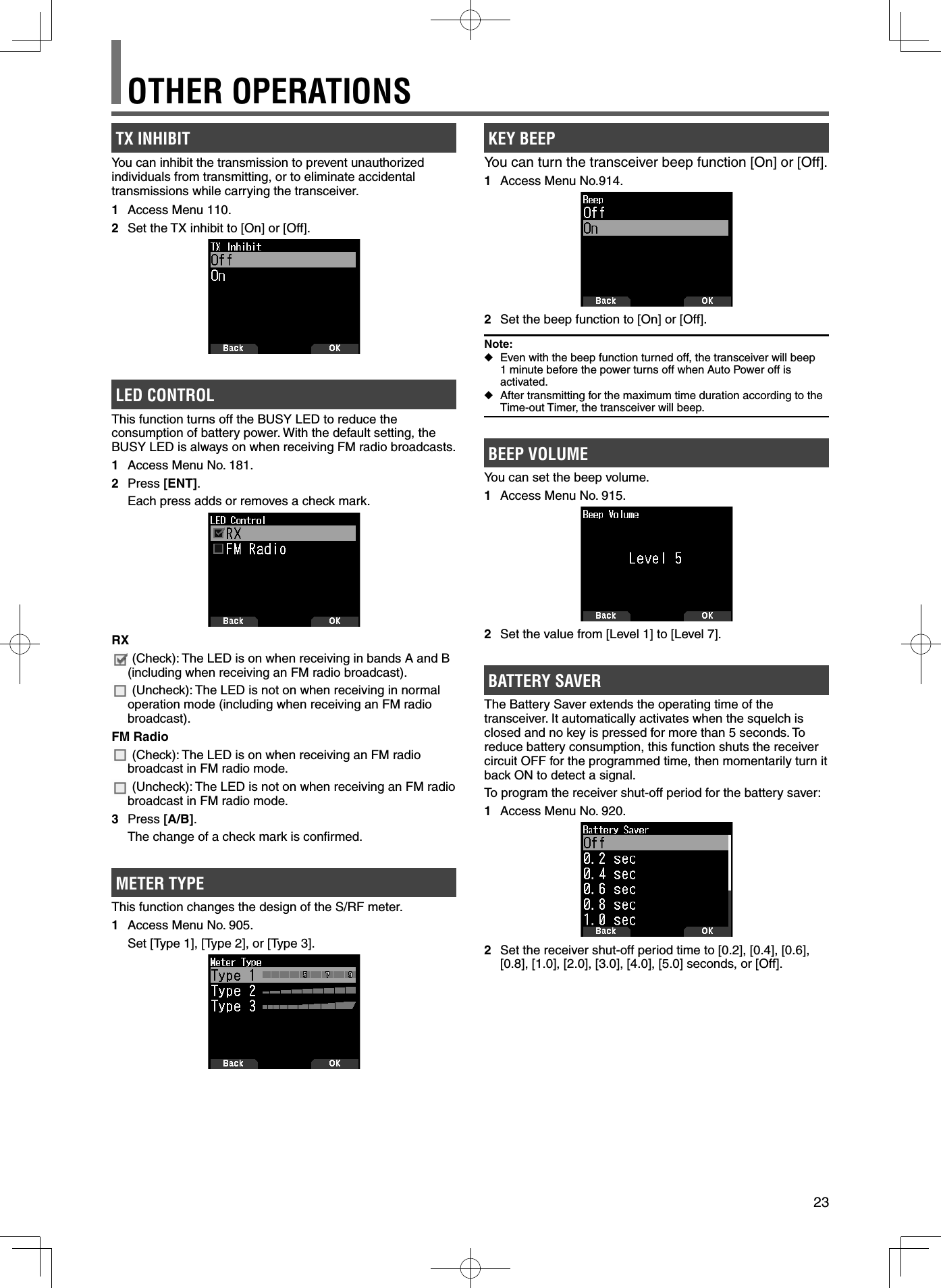 23KEY BEEP You can turn the transceiver beep function [On] or [Off].1  Access Menu No.914.2  Set the beep function to [On] or [Off].Note: ◆Even with the beep function turned off, the transceiver will beep 1 minute before the power turns off when Auto Power off is activated. ◆After transmitting for the maximum time duration according to the Time-out Timer, the transceiver will beep.BEEP VOLUME You can set the beep volume. 1  Access Menu No. 915.2  Set the value from [Level 1] to [Level 7].BATTERY SAVERThe Battery Saver extends the operating time of the transceiver. It automatically activates when the squelch is closed and no key is pressed for more than 5 seconds. To reduce battery consumption, this function shuts the receiver circuit OFF for the programmed time, then momentarily turn it back ON to detect a signal.To program the receiver shut-off period for the battery saver:1  Access Menu No. 920.2  Set the receiver shut-off period time to [0.2], [0.4], [0.6], [0.8], [1.0], [2.0], [3.0], [4.0], [5.0] seconds, or [Off].TX INHIBITYou can inhibit the transmission to prevent unauthorized individuals from transmitting, or to eliminate accidental transmissions while carrying the transceiver.1  Access Menu 110.2  Set the TX inhibit to [On] or [Off].LED CONTROLThis function turns off the BUSY LED to reduce the consumption of battery power. With the default setting, the BUSY LED is always on when receiving FM radio broadcasts.1  Access Menu No. 181.2 Press [ENT].  Each press adds or removes a check mark.RX (Check): The LED is on when receiving in bands A and B (including when receiving an FM radio broadcast). (Uncheck): The LED is not on when receiving in normal operation mode (including when receiving an FM radio broadcast).FM Radio (Check): The LED is on when receiving an FM radio broadcast in FM radio mode. (Uncheck): The LED is not on when receiving an FM radio broadcast in FM radio mode.3 Press [A/B].  The change of a check mark is conﬁ rmed.METER TYPEThis function changes the design of the S/RF meter.1  Access Menu No. 905. Set [Type 1], [Type 2], or [Type 3].OTHER OPERATIONS