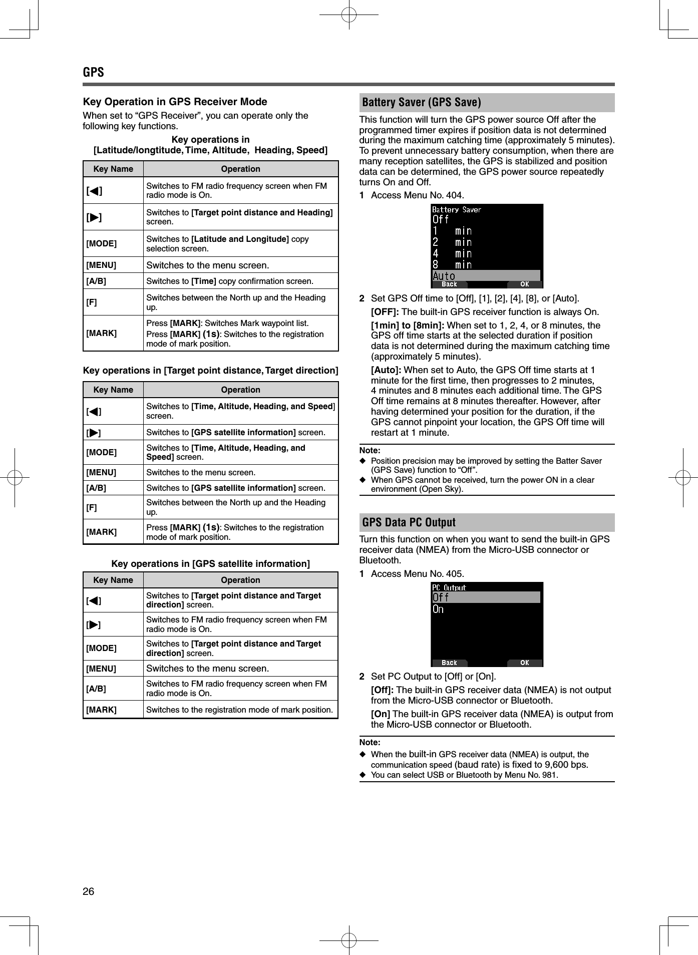 26Key Operation in GPS Receiver ModeWhen set to “GPS Receiver”, you can operate only the following key functions.Key operations in[Latitude/longtitude, Time, Altitude,  Heading, Speed]Key Name Operation[ ] Switches to FM radio frequency screen when FM radio mode is On.[ ] Switches to [Target point distance and Heading] screen.[MODE] Switches to [Latitude and Longitude] copy selection screen.[MENU] Switches to the menu screen.[A/B] Switches to [Time] copy conﬁ rmation screen.[F] Switches between the North up and the Heading up.[MARK]Press [MARK]: Switches Mark waypoint list.Press [MARK] (1s): Switches to the registration mode of mark position.Key operations in [Target point distance, Target direction]Key Name Operation[]Switches to [Time, Altitude, Heading, and Speed] screen.[] Switches to [GPS satellite information] screen.[MODE] Switches to [Time, Altitude, Heading, and Speed] screen.[MENU] Switches to the menu screen.[A/B] Switches to [GPS satellite information] screen.[F] Switches between the North up and the Heading up.[MARK] Press [MARK] (1s): Switches to the registration mode of mark position.Key operations in [GPS satellite information]Key Name Operation[]Switches to [Target point distance and Target direction] screen.[]Switches to FM radio frequency screen when FM radio mode is On.[MODE] Switches to [Target point distance and Target direction] screen.[MENU] Switches to the menu screen.[A/B] Switches to FM radio frequency screen when FM radio mode is On.[MARK] Switches to the registration mode of mark position.Battery Saver (GPS Save) This function will turn the GPS power source Off after the programmed timer expires if position data is not determined during the maximum catching time (approximately 5 minutes). To prevent unnecessary battery consumption, when there are many reception satellites, the GPS is stabilized and position data can be determined, the GPS power source repeatedly turns On and Off.1  Access Menu No. 404.2  Set GPS Off time to [Off], [1], [2], [4], [8], or [Auto]. [OFF]: The built-in GPS receiver function is always On. [1min] to [8min]: When set to 1, 2, 4, or 8 minutes, the GPS off time starts at the selected duration if position data is not determined during the maximum catching time (approximately 5 minutes). [Auto]: When set to Auto, the GPS Off time starts at 1 minute for the ﬁ rst time, then progresses to 2 minutes, 4 minutes and 8 minutes each additional time. The GPS Off time remains at 8 minutes thereafter. However, after having determined your position for the duration, if the GPS cannot pinpoint your location, the GPS Off time will restart at 1 minute.Note: ◆Position precision may be improved by setting the Batter Saver (GPS Save) function to “Off”. ◆When GPS cannot be received, turn the power ON in a clear environment (Open Sky).GPS Data PC Output Turn this function on when you want to send the built-in GPS receiver data (NMEA) from the Micro-USB connector or Bluetooth.1  Access Menu No. 405.2  Set PC Output to [Off] or [On]. [Off]: The built-in GPS receiver data (NMEA) is not output from the Micro-USB connector or Bluetooth. [On] The built-in GPS receiver data (NMEA) is output from the Micro-USB connector or Bluetooth.Note: ◆When the built-in GPS receiver data (NMEA) is output, the communication speed (baud rate) is ﬁ xed to 9,600 bps. ◆You can select USB or Bluetooth by Menu No. 981.GPS