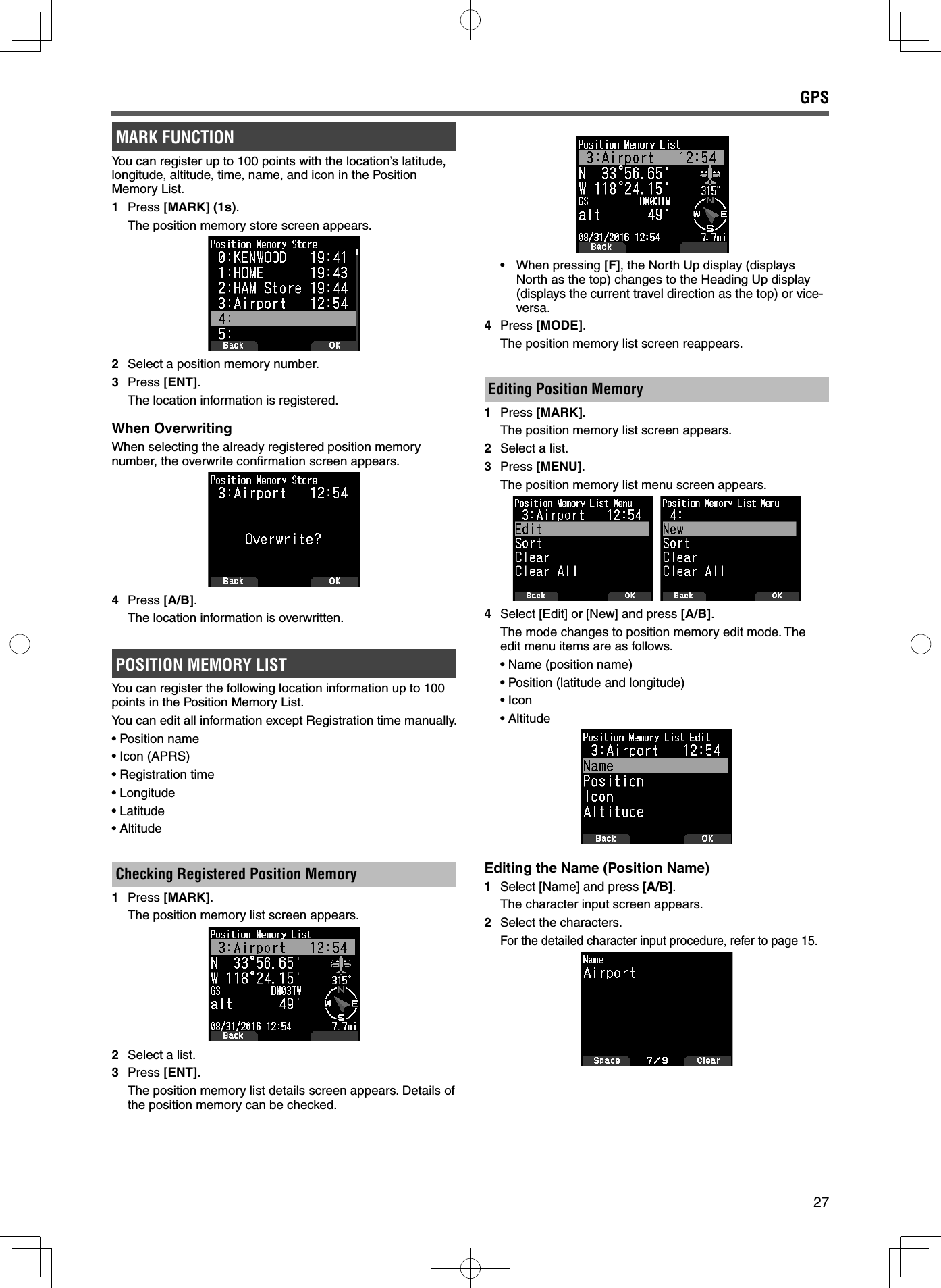 27MARK FUNCTIONYou can register up to 100 points with the location’s latitude, longitude, altitude, time, name, and icon in the Position Memory List.1 Press [MARK] (1s).  The position memory store screen appears.2  Select a position memory number.3 Press [ENT].  The location information is registered.When OverwritingWhen selecting the already registered position memory number, the overwrite conﬁ rmation screen appears.4 Press [A/B].  The location information is overwritten.POSITION MEMORY LISTYou can register the following location information up to 100 points in the Position Memory List.You can edit all information except Registration time manually.  • Position name• Icon (APRS)• Registration time• Longitude• Latitude• AltitudeChecking Registered Position Memory 1 Press [MARK].  The position memory list screen appears.2  Select a list.3 Press [ENT].  The position memory list details screen appears. Details of the position memory can be checked.• When pressing [F], the North Up display (displays North as the top) changes to the Heading Up display (displays the current travel direction as the top) or vice-versa.4 Press [MODE].  The position memory list screen reappears.Editing Position Memory 1 Press [MARK].  The position memory list screen appears.2  Select a list.3 Press [MENU].  The position memory list menu screen appears.4 Select [Edit] or [New] and press [A/B].  The mode changes to position memory edit mode. The edit menu items are as follows.• Name (position name)• Position (latitude and longitude)• Icon• AltitudeEditing the Name (Position Name) 1  Select [Name] and press [A/B].  The character input screen appears.2  Select the characters. For the detailed character input procedure, refer to page 15.GPS