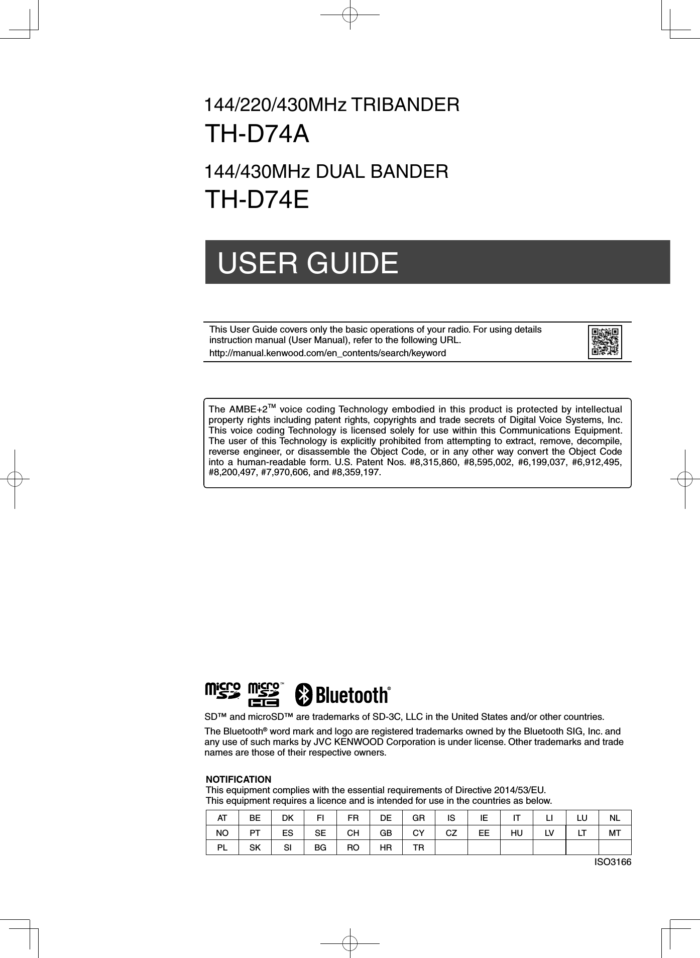 144/220/430MHz TRIBANDERUSER GUIDETH-D74A144/430MHz DUAL BANDERTH-D74ESD™ and microSD™ are trademarks of SD-3C, LLC in the United States and/or other countries.The Bluetooth® word mark and logo are registered trademarks owned by the Bluetooth SIG, Inc. and any use of such marks by JVC KENWOOD Corporation is under license. Other trademarks and trade names are those of their respective owners.This User Guide covers only the basic operations of your radio. For using details instruction manual (User Manual), refer to the following URL.http://manual.kenwood.com/en_contents/search/keywordNOTIFICATIONThis equipment complies with the essential requirements of Directive 2014/53/EU.This equipment requires a licence and is intended for use in the countries as below.AT BE DK FI FR DE GR IS IE IT LI LU NLNO PT ES SE CH GB CY CZ EE HU LV LT MTPL SK SI BG RO HR TRISO3166The AMBE+2TM voice coding Technology embodied in this product is protected by intellectual property rights including patent rights, copyrights and trade secrets of Digital Voice Systems, Inc.  This voice coding Technology is licensed solely for use within this Communications Equipment.  The user of this Technology is explicitly prohibited from attempting to extract, remove, decompile, reverse engineer, or disassemble the Object Code, or in any other way convert the Object Code into a human-readable form. U.S. Patent Nos. #8,315,860, #8,595,002, #6,199,037, #6,912,495, #8,200,497, #7,970,606, and #8,359,197.
