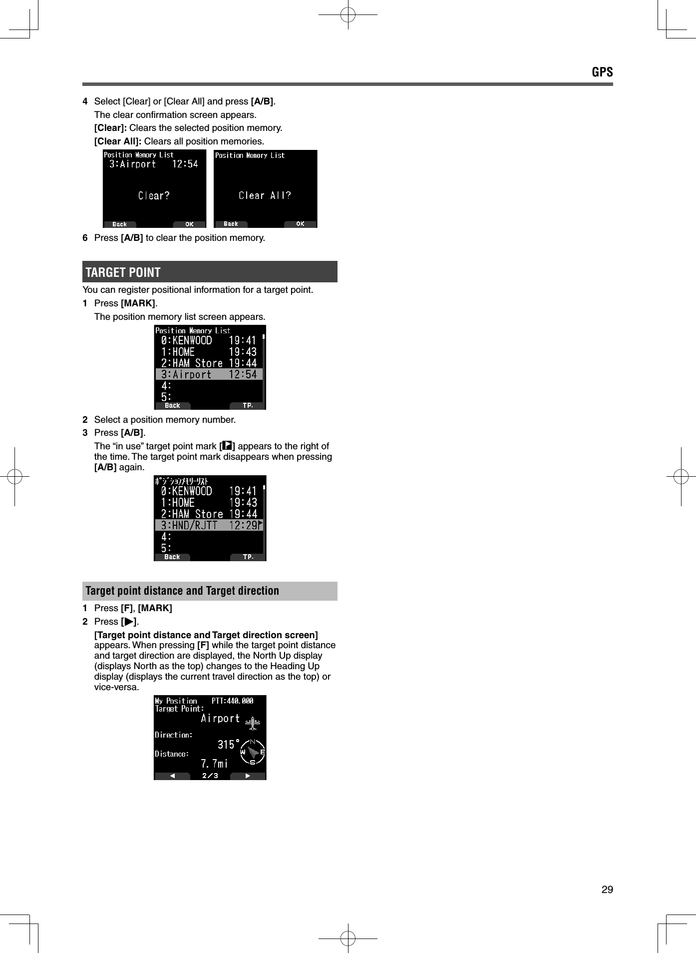 294 Select [Clear] or [Clear All] and press [A/B].  The clear conﬁ rmation screen appears. [Clear]: Clears the selected position memory. [Clear All]: Clears all position memories.6 Press [A/B] to clear the position memory.TARGET POINTYou can register positional information for a target point.1 Press [MARK].  The position memory list screen appears.2  Select a position memory number.3 Press [A/B].  The “in use” target point mark [] appears to the right of the time. The target point mark disappears when pressing [A/B] again.Target point distance and Target direction1 Press [F], [MARK]2 Press [ ]. [Target point distance and Target direction screen] appears. When pressing [F] while the target point distance and target direction are displayed, the North Up display (displays North as the top) changes to the Heading Up display (displays the current travel direction as the top) or vice-versa.GPS 