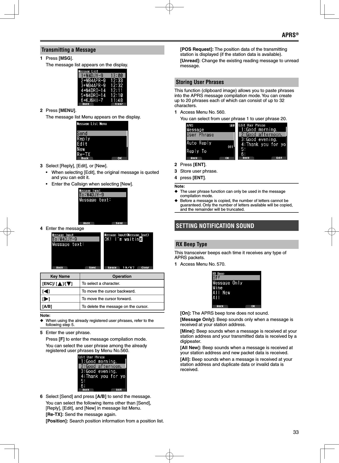 33APRS®Transmitting a Message1 Press [MSG].  The message list appears on the display.2 Press [MENU].  The message list Menu appears on the display.3  Select [Reply], [Edit], or [New].•  When selecting [Edit], the original message is quoted and you can edit it.•  Enter the Callsign when selecting [New]. 4  Enter the messageKey Name Operation[ENC]/ [ ]/[ ] To select a character.[]To move the cursor backward.[]To move the cursor forward.[A/B] To delete the message on the cursor.Note: ◆When using the already registered user phrases, refer to the following step 5.5  Enter the user phrase. Press [F] to enter the message compilation mode.  You can select the user phrase among the already registered user phrases by Menu No.560.6  Select [Send] and press [A/B] to send the message.  You can select the following items other than [Send], [Reply], [Edit], and [New] in message list Menu. [Re-TX]: Send the message again. [Position]: Search position information from a position list. [POS Request]: The position data of the transmitting station is displayed (if the station data is available). [Unread]: Change the existing reading message to unread message.Storing User Phrases This function (clipboard image) allows you to paste phrases into the APRS message compilation mode. You can create up to 20 phrases each of which can consist of up to 32 characters.1  Access Menu No. 560.  You can select from user phrase 1 to user phrase 20.  2 Press [ENT].3  Store user phrase.4 press [ENT]. Note: ◆The user phrase function can only be used in the message compilation mode. ◆Before a message is copied, the number of letters cannot be guaranteed. Only the number of letters available will be copied, and the remainder will be truncated.SETTING NOTIFICATION SOUNDRX Beep TypeThis transceiver beeps each time it receives any type of APRS packets.1  Access Menu No. 570. [On]: The APRS beep tone does not sound. [Message Only]: Beep sounds only when a message is received at your station address. [Mine]: Beep sounds when a message is received at your station address and your transmitted data is received by a digipeater.  [All New]: Beep sounds when a message is received at your station address and new packet data is received. [All]: Beep sounds when a message is received at your station address and duplicate data or invalid data is received.