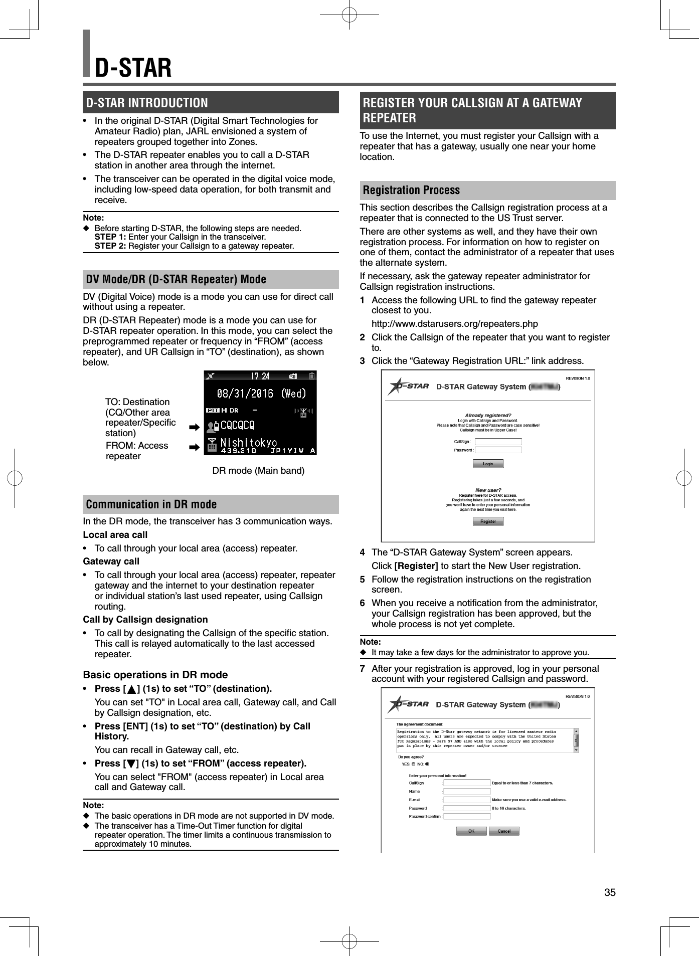 35D-STARD-STAR INTRODUCTION•  In the original D-STAR (Digital Smart Technologies for Amateur Radio) plan, JARL envisioned a system of repeaters grouped together into Zones.•  The D-STAR repeater enables you to call a D-STAR station in another area through the internet.•  The transceiver can be operated in the digital voice mode, including low-speed data operation, for both transmit and receive.Note: ◆Before starting D-STAR, the following steps are needed.STEP 1: Enter your Callsign in the transceiver.STEP 2: Register your Callsign to a gateway repeater.DV Mode/DR (D-STAR Repeater) ModeDV (Digital Voice) mode is a mode you can use for direct call without using a repeater.DR (D-STAR Repeater) mode is a mode you can use for D-STAR repeater operation. In this mode, you can select the preprogrammed repeater or frequency in “FROM” (access repeater), and UR Callsign in “TO” (destination), as shown below.TO: Destination (CQ/Other area repeater/Speciﬁ c station)FROM: Access repeater➡➡                                               DR mode (Main band)Communication in DR mode In the DR mode, the transceiver has 3 communication ways.Local area call•  To call through your local area (access) repeater.Gateway call•  To call through your local area (access) repeater, repeater gateway and the internet to your destination repeater or individual station’s last used repeater, using Callsign routing.Call by Callsign designation•  To call by designating the Callsign of the speciﬁ c station. This call is relayed automatically to the last accessed repeater.Basic operations in DR mode•  Press [ ] (1s) to set “TO” (destination).  You can set &quot;TO&quot; in Local area call, Gateway call, and Call by Callsign designation, etc.•  Press [ENT] (1s) to set “TO” (destination) by Call History.  You can recall in Gateway call, etc.•  Press [ ] (1s) to set “FROM” (access repeater).  You can select &quot;FROM&quot; (access repeater) in Local area call and Gateway call.Note: ◆The basic operations in DR mode are not supported in DV mode. ◆The transceiver has a Time-Out Timer function for digital repeater operation. The timer limits a continuous transmission to approximately 10 minutes.REGISTER YOUR CALLSIGN AT A GATEWAY REPEATERTo use the Internet, you must register your Callsign with a repeater that has a gateway, usually one near your home location.Registration Process This section describes the Callsign registration process at a repeater that is connected to the US Trust server.There are other systems as well, and they have their own registration process. For information on how to register on one of them, contact the administrator of a repeater that uses the alternate system.If necessary, ask the gateway repeater administrator for Callsign registration instructions.1  Access the following URL to ﬁ nd the gateway repeater closest to you. http://www.dstarusers.org/repeaters.php2  Click the Callsign of the repeater that you want to register to.3  Click the “Gateway Registration URL:” link address.4  The “D-STAR Gateway System” screen appears. Click [Register] to start the New User registration. 5  Follow the registration instructions on the registration screen.6  When you receive a notiﬁ cation from the administrator, your Callsign registration has been approved, but the whole process is not yet complete.Note: ◆It may take a few days for the administrator to approve you.7  After your registration is approved, log in your personal account with your registered Callsign and password.