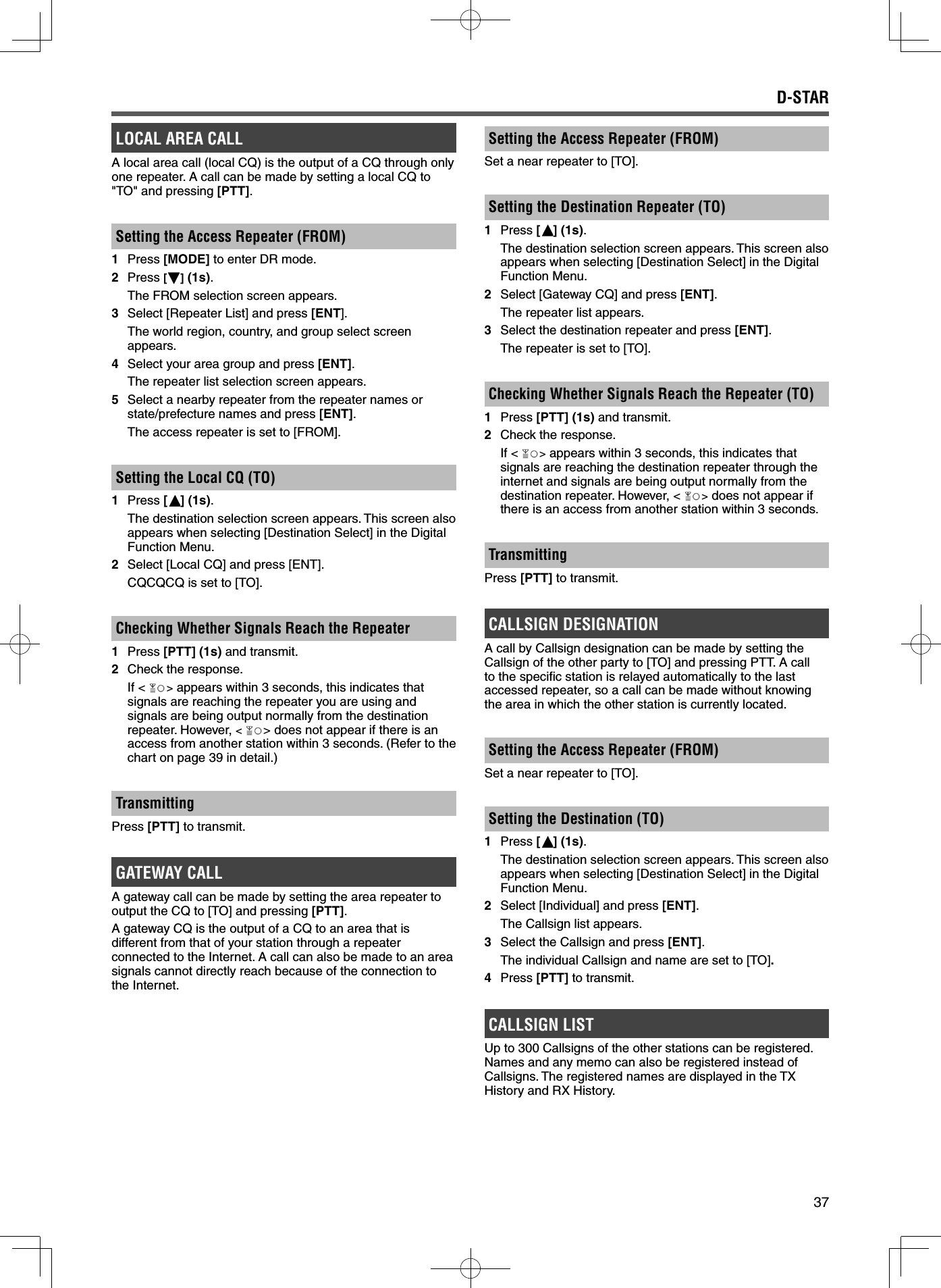37D-STARLOCAL AREA CALLA local area call (local CQ) is the output of a CQ through only one repeater. A call can be made by setting a local CQ to &quot;TO&quot; and pressing [PTT].Setting the Access Repeater (FROM)1 Press [MODE] to enter DR mode.2 Press [ ] (1s).  The FROM selection screen appears.3  Select [Repeater List] and press [ENT].  The world region, country, and group select screen appears. 4  Select your area group and press [ENT].  The repeater list selection screen appears.5  Select a nearby repeater from the repeater names or state/prefecture names and press [ENT].  The access repeater is set to [FROM].Setting the Local CQ (TO) 1 Press [ ] (1s).  The destination selection screen appears. This screen also appears when selecting [Destination Select] in the Digital Function Menu.2  Select [Local CQ] and press [ENT].  CQCQCQ is set to [TO].Checking Whether Signals Reach the Repeater1 Press [PTT] (1s) and transmit.2  Check the response. If &lt; &gt; appears within 3 seconds, this indicates that signals are reaching the repeater you are using and signals are being output normally from the destination repeater. However, &lt;&gt; does not appear if there is an access from another station within 3 seconds. (Refer to the chart on page 39 in detail.)TransmittingPress [PTT] to transmit.GATEWAY CALLA gateway call can be made by setting the area repeater to output the CQ to [TO] and pressing [PTT].A gateway CQ is the output of a CQ to an area that is different from that of your station through a repeater connected to the Internet. A call can also be made to an area signals cannot directly reach because of the connection to the Internet.Setting the Access Repeater (FROM)Set a near repeater to [TO].Setting the Destination Repeater (TO)1 Press [ ] (1s).  The destination selection screen appears. This screen also appears when selecting [Destination Select] in the Digital Function Menu.2  Select [Gateway CQ] and press [ENT].  The repeater list appears. 3  Select the destination repeater and press [ENT].  The repeater is set to [TO].Checking Whether Signals Reach the Repeater (TO)1 Press [PTT] (1s) and transmit.2  Check the response. If &lt; &gt; appears within 3 seconds, this indicates that signals are reaching the destination repeater through the internet and signals are being output normally from the destination repeater. However, &lt; &gt; does not appear if there is an access from another station within 3 seconds.TransmittingPress [PTT] to transmit.CALLSIGN DESIGNATIONA call by Callsign designation can be made by setting the Callsign of the other party to [TO] and pressing PTT. A call to the speciﬁ c station is relayed automatically to the last accessed repeater, so a call can be made without knowing the area in which the other station is currently located.Setting the Access Repeater (FROM)Set a near repeater to [TO].Setting the Destination (TO) 1 Press [ ] (1s).  The destination selection screen appears. This screen also appears when selecting [Destination Select] in the Digital Function Menu.2  Select [Individual] and press [ENT].  The Callsign list appears. 3  Select the Callsign and press [ENT].  The individual Callsign and name are set to [TO].4 Press [PTT] to transmit.CALLSIGN LISTUp to 300 Callsigns of the other stations can be registered. Names and any memo can also be registered instead of Callsigns. The registered names are displayed in the TX History and RX History.