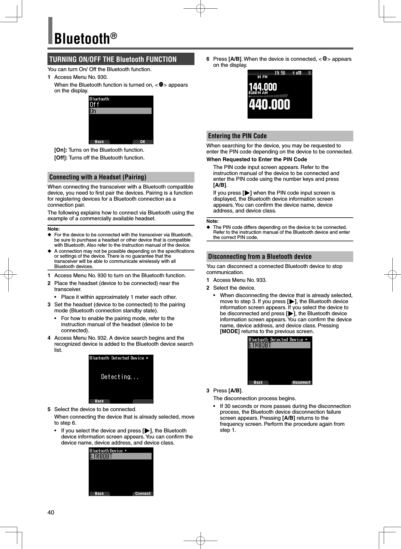 40Bluetooth®TURNING ON/OFF THE Bluetooth FUNCTIONYou can turn On/ Off the Bluetooth function. 1  Access Menu No. 930.  When the Bluetooth function is turned on, &lt; &gt; appears on the display. [On]: Turns on the Bluetooth function. [Off]: Turns off the Bluetooth function.Connecting with a Headset (Pairing)When connecting the transceiver with a Bluetooth compatible device, you need to ﬁ rst pair the devices. Pairing is a function for registering devices for a Bluetooth connection as a connection pair.The following explains how to connect via Bluetooth using the example of a commercially available headset.Note:  ◆For the device to be connected with the transceiver via Bluetooth, be sure to purchase a headset or other device that is compatible with Bluetooth. Also refer to the instruction manual of the device. ◆A connection may not be possible depending on the speciﬁ cations or settings of the device. There is no guarantee that the transceiver will be able to communicate wirelessly with all Bluetooth devices.1  Access Menu No. 930 to turn on the Bluetooth function.2  Place the headset (device to be connected) near the transceiver.•  Place it within approximately 1 meter each other.3  Set the headset (device to be connected) to the pairing mode (Bluetooth connection standby state).•  For how to enable the pairing mode, refer to the instruction manual of the headset (device to be connected).4  Access Menu No. 932. A device search begins and the recognized device is added to the Bluetooth device search list.5  Select the device to be connected.When connecting the device that is already selected, move to step 6.•  If you select the device and press [], the Bluetooth device information screen appears. You can conﬁ rm the device name, device address, and device class.6 Press [A/B]. When the device is connected, &lt; &gt; appears on the display.Entering the PIN CodeWhen searching for the device, you may be requested to enter the PIN code depending on the device to be connected.When Requested to Enter the PIN Code  The PIN code input screen appears. Refer to the instruction manual of the device to be connected and  enter the PIN code using the number keys and press [A/B].  If you press [] when the PIN code input screen is displayed, the Bluetooth device information screen appears. You can conﬁ rm the device name, device address, and device class.Note: ◆The PIN code differs depending on the device to be connected. Refer to the instruction manual of the Bluetooth device and enter the correct PIN code.Disconnecting from a Bluetooth deviceYou can disconnect a connected Bluetooth device to stop communication.1  Access Menu No. 933.2  Select the device.•  When disconnecting the device that is already selected, move to step 3. If you press [], the Bluetooth device information screen appears. If you select the device to be disconnected and press [], the Bluetooth device information screen appears. You can conﬁ rm the device name, device address, and device class. Pressing [MODE] returns to the previous screen.3 Press [A/B].  The disconnection process begins.•  If 30 seconds or more passes during the disconnection process, the Bluetooth device disconnection failure screen appears. Pressing [A/B] returns to the frequency screen. Perform the procedure again from step 1.