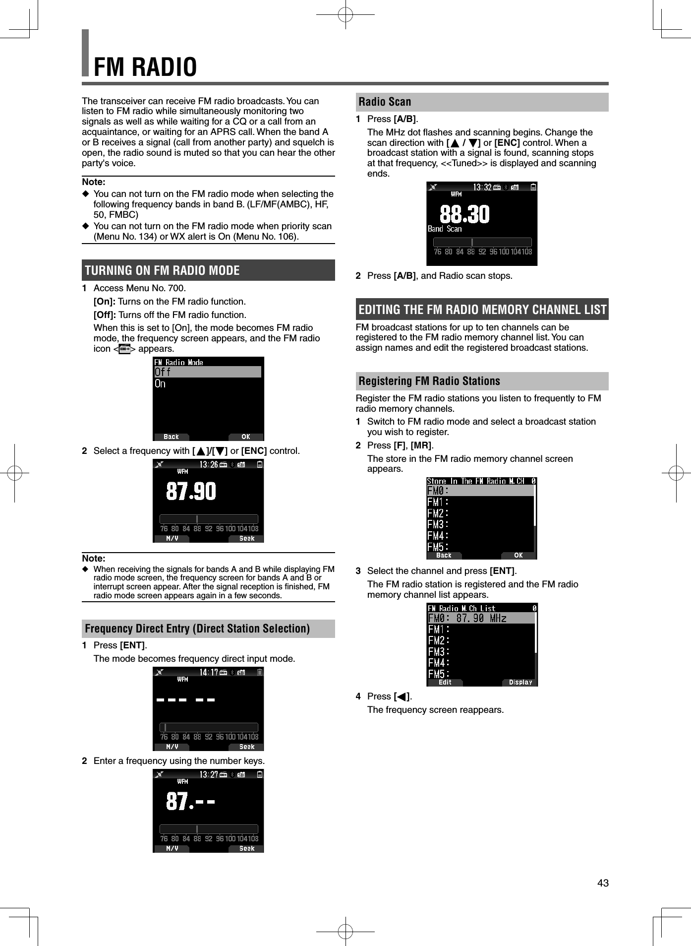 43FM RADIOThe transceiver can receive FM radio broadcasts. You can listen to FM radio while simultaneously monitoring two signals as well as while waiting for a CQ or a call from an acquaintance, or waiting for an APRS call. When the band A or B receives a signal (call from another party) and squelch is open, the radio sound is muted so that you can hear the other party&apos;s voice.Note: ◆You can not turn on the FM radio mode when selecting the following frequency bands in band B. (LF/MF(AMBC), HF, 50, FMBC) ◆You can not turn on the FM radio mode when priority scan (Menu No. 134) or WX alert is On (Menu No. 106).TURNING ON FM RADIO MODE1  Access Menu No. 700. [On]: Turns on the FM radio function. [Off]: Turns off the FM radio function.  When this is set to [On], the mode becomes FM radio mode, the frequency screen appears, and the FM radio icon &lt; &gt; appears.2  Select a frequency with [ ]/[ ] or [ENC] control.Note: ◆When receiving the signals for bands A and B while displaying FM radio mode screen, the frequency screen for bands A and B or interrupt screen appear. After the signal reception is ﬁ nished, FM radio mode screen appears again in a few seconds.Frequency Direct Entry (Direct Station Selection)1 Press [ENT].  The mode becomes frequency direct input mode.2  Enter a frequency using the number keys.Radio Scan1 Press [A/B].  The MHz dot ﬂ ashes and scanning begins. Change the scan direction with [ /  ] or [ENC] control. When a broadcast station with a signal is found, scanning stops at that frequency, &lt;&lt;Tuned&gt;&gt; is displayed and scanning ends.2 Press [A/B], and Radio scan stops.EDITING THE FM RADIO MEMORY CHANNEL LIST FM broadcast stations for up to ten channels can be registered to the FM radio memory channel list. You can assign names and edit the registered broadcast stations.Registering FM Radio StationsRegister the FM radio stations you listen to frequently to FM radio memory channels.1  Switch to FM radio mode and select a broadcast station you wish to register.2 Press [F], [MR].  The store in the FM radio memory channel screen appears.3  Select the channel and press [ENT].  The FM radio station is registered and the FM radio memory channel list appears.4 Press [ ].  The frequency screen reappears.