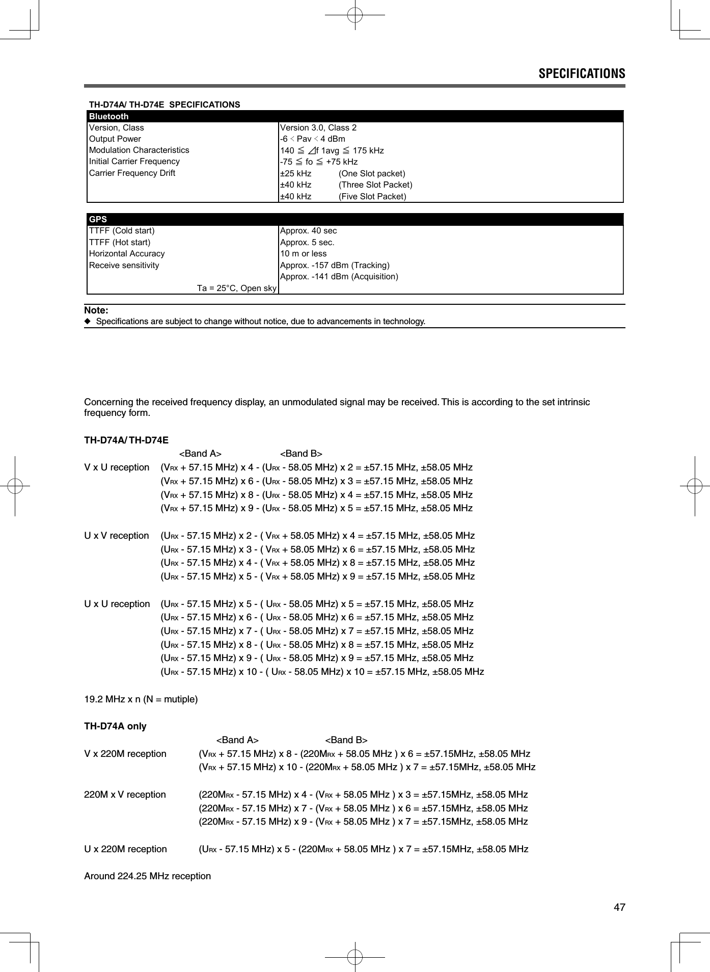 47SPECIFICATIONSConcerning the received frequency display, an unmodulated signal may be received. This is according to the set intrinsic frequency form.TH-D74A/ TH-D74E           &lt;Band A&gt;                      &lt;Band B&gt;V x U reception  (VRX + 57.15 MHz) x 4 - (URX - 58.05 MHz) x 2 = ±57.15 MHz, ±58.05 MHz  (VRX + 57.15 MHz) x 6 - (URX - 58.05 MHz) x 3 = ±57.15 MHz, ±58.05 MHz  (VRX + 57.15 MHz) x 8 - (URX - 58.05 MHz) x 4 = ±57.15 MHz, ±58.05 MHz  (VRX + 57.15 MHz) x 9 - (URX - 58.05 MHz) x 5 = ±57.15 MHz, ±58.05 MHzU x V reception  (URX - 57.15 MHz) x 2 - ( VRX + 58.05 MHz) x 4 = ±57.15 MHz, ±58.05 MHz  (URX - 57.15 MHz) x 3 - ( VRX + 58.05 MHz) x 6 = ±57.15 MHz, ±58.05 MHz  (URX - 57.15 MHz) x 4 - ( VRX + 58.05 MHz) x 8 = ±57.15 MHz, ±58.05 MHz  (URX - 57.15 MHz) x 5 - ( VRX + 58.05 MHz) x 9 = ±57.15 MHz, ±58.05 MHzU x U reception  (URX - 57.15 MHz) x 5 - ( URX - 58.05 MHz) x 5 = ±57.15 MHz, ±58.05 MHz  (URX - 57.15 MHz) x 6 - ( URX - 58.05 MHz) x 6 = ±57.15 MHz, ±58.05 MHz  (URX - 57.15 MHz) x 7 - ( URX - 58.05 MHz) x 7 = ±57.15 MHz, ±58.05 MHz  (URX - 57.15 MHz) x 8 - ( URX - 58.05 MHz) x 8 = ±57.15 MHz, ±58.05 MHz  (URX - 57.15 MHz) x 9 - ( URX - 58.05 MHz) x 9 = ±57.15 MHz, ±58.05 MHz  (URX - 57.15 MHz) x 10 - ( URX - 58.05 MHz) x 10 = ±57.15 MHz, ±58.05 MHz19.2 MHz x n (N = mutiple)TH-D74A only                         &lt;Band A&gt;                         &lt;Band B&gt;V x 220M reception  (VRX + 57.15 MHz) x 8 - (220MRX + 58.05 MHz ) x 6 = ±57.15MHz, ±58.05 MHz   (VRX + 57.15 MHz) x 10 - (220MRX + 58.05 MHz ) x 7 = ±57.15MHz, ±58.05 MHz220M x V reception  (220MRX - 57.15 MHz) x 4 - (VRX + 58.05 MHz ) x 3 = ±57.15MHz, ±58.05 MHz   (220MRX - 57.15 MHz) x 7 - (VRX + 58.05 MHz ) x 6 = ±57.15MHz, ±58.05 MHz   (220MRX - 57.15 MHz) x 9 - (VRX + 58.05 MHz ) x 7 = ±57.15MHz, ±58.05 MHzU x 220M reception  (URX - 57.15 MHz) x 5 - (220MRX + 58.05 MHz ) x 7 = ±57.15MHz, ±58.05 MHzAround 224.25 MHz receptionNote: ◆Speciﬁ cations are subject to change without notice, due to advancements in technology.TH-D74A/ TH-D74E  SPECIFICATIONSBluetoothVersion, Class Version 3.0, Class 2Output Power -6 䎎 Pav 䎎 4 dBm140 䍺䏓f 1avg 䍺 175 kHz-75 䍺 fo 䍺 +75 kHz±25 kHz (One Slot packet)±40 kHz (Three Slot Packet)±40 kHz (Five Slot Packet)GPSTTFF (Cold start) Approx. 40 secTTFF (Hot start) Approx. 5 sec.Horizontal Accuracy 10 m or lessReceive sensitivity Approx. -157 dBm (Tracking)Approx. -141 dBm (Acquisition)Ta = 25°C, Open skyModulation CharacteristicsInitial Carrier FrequencyCarrier Frequency Drift