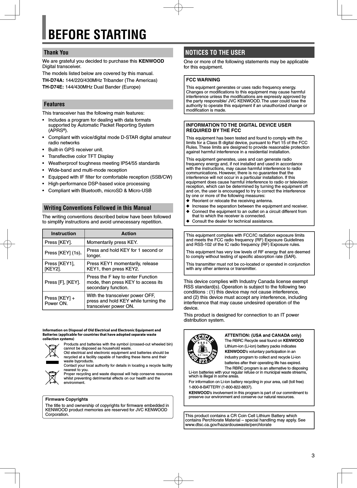 3Thank YouWe are grateful you decided to purchase this KENWOOD Digital transceiver.The models listed below are covered by this manual.TH-D74A: 144/220/430MHz Tribander (The Americas)TH-D74E: 144/430MHz Dual Bander (Europe)FeaturesThis transceiver has the following main features:•  Includes a program for dealing with data formats supported by Automatic Packet Reporting System (APRS®).•  Compliant with voice/digital mode D-STAR digital amateur radio networks•  Built-in GPS receiver unit.•  Transﬂ ective color TFT Display•  Weatherproof toughness meeting IP54/55 standards•  Wide-band and multi-mode reception•  Equipped with IF ﬁ lter for comfortable reception (SSB/CW)•  High-performance DSP-based voice processing•  Compliant with Bluetooth, microSD &amp; Micro-USBWriting Conventions Followed in this ManualThe writing conventions described below have been followed to simplify instructions and avoid unnecessary repetition.Instruction ActionPress [KEY]. Momentarily press KEY.Press [KEY] (1s).Press and hold KEY for 1 second or longer.Press [KEY1], [KEY2]. Press KEY1 momentarily, release KEY1, then press KEY2.Press [F], [KEY]. Press the F key to enter Function mode, then press KEY to access its secondary function.Press [KEY] + Power ON.With the transceiver power OFF, press and hold KEY while turning the transceiver power ON.NOTICES TO THE USEROne or more of the following statements may be applicable for this equipment.FCC WARNINGThis equipment generates or uses radio frequency energy. Changes or modiﬁ cations to this equipment may cause harmful interference unless the modiﬁ cations are expressly approved by the party responsible/ JVC KENWOOD. The user could lose the authority to operate this equipment if an unauthorized change or modiﬁ cation is made.INFORMATION TO THE DIGITAL DEVICE USER REQUIRED BY THE FCCThis equipment has been tested and found to comply with the limits for a Class B digital device, pursuant to Part 15 of the FCC Rules. These limits are designed to provide reasonable protection against harmful interference in a residential installation.This equipment generates, uses and can generate radio frequency energy and, if not installed and used in accordance with the instructions, may cause harmful interference to radio communications. However, there is no guarantee that the interference will not occur in a particular installation. If this equipment does cause harmful interference to radio or television reception, which can be determined by turning the equipment off and on, the user is encouraged to try to correct the interference by one or more of the following measures: ◆Reorient or relocate the receiving antenna. ◆Increase the separation between the equipment and receiver. ◆Connect the equipment to an outlet on a circuit different from that to which the receiver is connected. ◆Consult the dealer for technical assistance.This equipment complies with FCC/IC radiation exposure limits and meets the FCC radio frequency (RF) Exposure Guidelines and RSS-102 of the IC radio frequency (RF) Exposure rules.This equipment has very low levels of RF energy that are deemed to comply without testing of speciﬁ c absorption rate (SAR).This transmitter must not be co-located or operated in conjunction with any other antenna or transmitter.This device complies with Industry Canada license exempt RSS standard(s). Operation is subject to the following two conditions : (1) this device may not cause interference, and (2) this device must accept any interference, including interference that may cause undesired operation of the device.This product is designed for connection to an IT power distribution system.Firmware CopyrightsThe title to and ownership of copyrights for ﬁ rmware embedded in KENWOOD product memories are reserved for JVC KENWOOD Corporation.ATTENTION: (USA and CANADA only)The RBRC Recycle seal found on KENWOODLithium-ion (Li-ion) battery packs indicatesKENWOOD’s voluntary participation in anindustry program to collect and recycle Li-ionbatteries after their operating life has expired. The RBRC program is an alternative to disposing Li-ion batteries with your regular refuse or in municipal waste streams, which is illegal in some areas.For information on Li-ion battery recycling in your area, call (toll free)1-800-8-BATTERY (1-800-822-8837).KENWOOD’s involvement in this program is part of our commitment to preserve our environment and conserve our natural resources.This product contains a CR Coin Cell Lithium Battery which contains Perchlorate Material – special handling may apply. See www.dtsc.ca.gov/hazardouswaste/perchlorateInformation on Disposal of Old Electrical and Electronic Equipment and Batteries (applicable for countries that have adopted separate waste collection systems)Products and batteries with the symbol (crossed-out wheeled bin) cannot be disposed as household waste.Old electrical and electronic equipment and batteries should be recycled at a facility capable of handling these items and their waste byproducts.Contact your local authority for details in locating a recycle facility nearest to you.Proper recycling and waste disposal will help conserve resources whilst preventing detrimental effects on our health and the environment.BEFORE STARTING