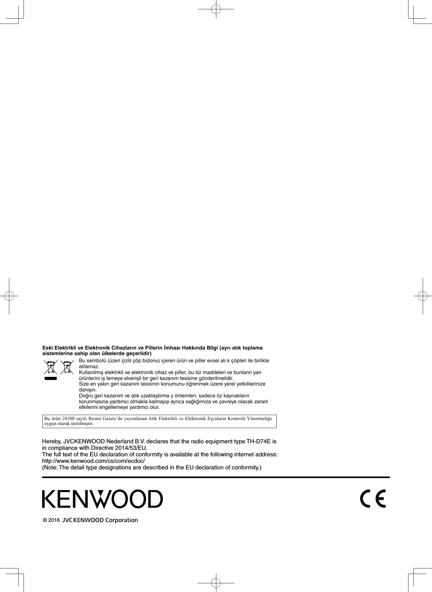 Hereby, JVCKENWOOD Nederland B.V. declares that the radio equipment type TH-D74E is in compliance with Directive 2014/53/EU.The full text of the EU declaration of conformity is available at the following internet address:http://www.kenwood.com/cs/com/ecdoc/(Note: The detail type designations are described in the EU declaration of conformity.)© 2016 Eski Elektrikli ve Elektronik Cihazların ve Pillerin İmhası Hakkında Bilgi (ayrı atık toplama sistemlerine sahip olan ülkelerde geçerlidir) Bu sembolü (üzeri çizili çöp bidonu) içeren ürün ve piller evsel atı k çöpleri ile birlikte atılamaz. Kullanılmış elektrikli ve elektronik cihaz ve piller, bu tür maddeleri ve bunların yan ürünlerini iş lemeye elverişli bir geri kazanım tesisine gönderilmelidir.Size en yakın geri kazanım tesisinin konumunu öğrenmek üzere yerel yetkililerinize danışın. Doğru geri kazanım ve atık uzaklaştırma y öntemleri, sadece öz kaynakların korunmasına yardımcı olmakla kalmayıp ayrıca sağlığımıza ve çevreye olacak zararlı etkilerini engellemeye yardımcı olur.Bu ürün 28300 sayılı Resmi Gazete’de yayımlanan Atik Elektrikli ve Elektronik Eşyalarin Kontrolü Yönetmeliğe uygun olarak üretilmiştir. 