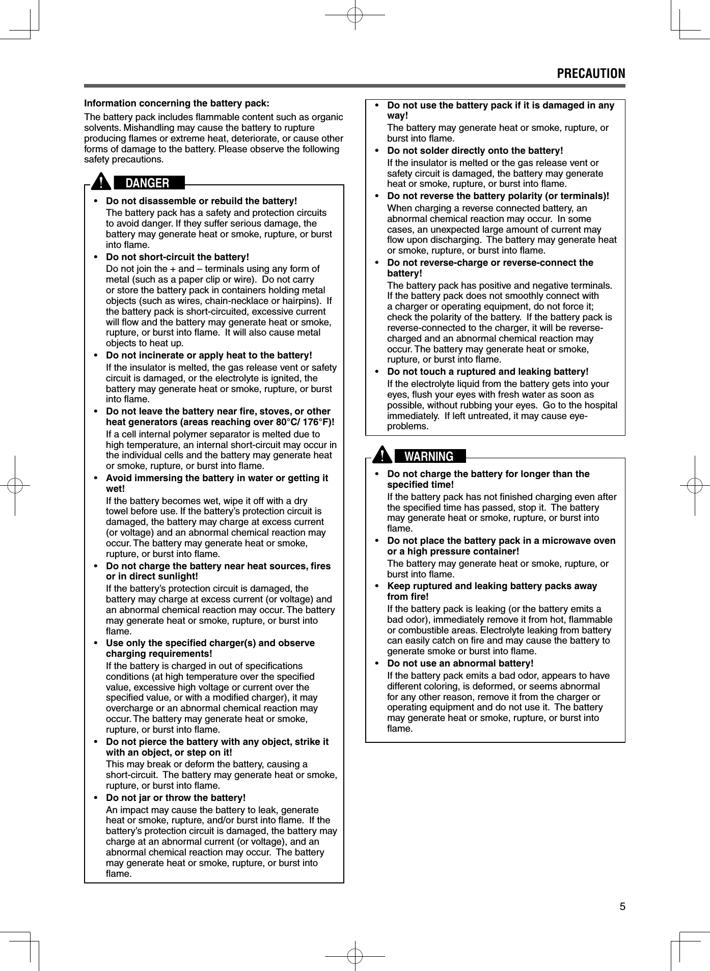 5PRECAUTIONInformation concerning the battery pack:The battery pack includes ﬂ ammable content such as organic solvents. Mishandling may cause the battery to rupture producing ﬂ ames or extreme heat, deteriorate, or cause other forms of damage to the battery. Please observe the following safety precautions.DANGER•  Do not disassemble or rebuild the battery!  The battery pack has a safety and protection circuits to avoid danger. If they suffer serious damage, the battery may generate heat or smoke, rupture, or burst into ﬂ ame.•  Do not short-circuit the battery!  Do not join the + and – terminals using any form of metal (such as a paper clip or wire).  Do not carry or store the battery pack in containers holding metal objects (such as wires, chain-necklace or hairpins).  If the battery pack is short-circuited, excessive current will ﬂ ow and the battery may generate heat or smoke, rupture, or burst into ﬂ ame.  It will also cause metal objects to heat up.•  Do not incinerate or apply heat to the battery!  If the insulator is melted, the gas release vent or safety circuit is damaged, or the electrolyte is ignited, the battery may generate heat or smoke, rupture, or burst into ﬂ ame.•  Do not leave the battery near ﬁ re, stoves, or other heat generators (areas reaching over 80°C/ 176°F)!  If a cell internal polymer separator is melted due to high temperature, an internal short-circuit may occur in the individual cells and the battery may generate heat or smoke, rupture, or burst into ﬂ ame.•  Avoid immersing the battery in water or getting it wet!  If the battery becomes wet, wipe it off with a dry towel before use. If the battery’s protection circuit is damaged, the battery may charge at excess current (or voltage) and an abnormal chemical reaction may occur. The battery may generate heat or smoke, rupture, or burst into ﬂ ame.•  Do not charge the battery near heat sources, ﬁ res or in direct sunlight!  If the battery’s protection circuit is damaged, the battery may charge at excess current (or voltage) and an abnormal chemical reaction may occur. The battery may generate heat or smoke, rupture, or burst into ﬂ ame.•  Use only the speciﬁ ed charger(s) and observe charging requirements!  If the battery is charged in out of speciﬁ cations conditions (at high temperature over the speciﬁ ed value, excessive high voltage or current over the speciﬁ ed value, or with a modiﬁ ed charger), it may overcharge or an abnormal chemical reaction may occur. The battery may generate heat or smoke, rupture, or burst into ﬂ ame.•  Do not pierce the battery with any object, strike it with an object, or step on it!  This may break or deform the battery, causing a short-circuit.  The battery may generate heat or smoke, rupture, or burst into ﬂ ame.•  Do not jar or throw the battery!  An impact may cause the battery to leak, generate heat or smoke, rupture, and/or burst into ﬂ ame.  If the battery’s protection circuit is damaged, the battery may charge at an abnormal current (or voltage), and an abnormal chemical reaction may occur.  The battery may generate heat or smoke, rupture, or burst into ﬂ ame.•  Do not use the battery pack if it is damaged in any way!  The battery may generate heat or smoke, rupture, or burst into ﬂ ame.•  Do not solder directly onto the battery!  If the insulator is melted or the gas release vent or safety circuit is damaged, the battery may generate heat or smoke, rupture, or burst into ﬂ ame.•  Do not reverse the battery polarity (or terminals)!  When charging a reverse connected battery, an abnormal chemical reaction may occur.  In some cases, an unexpected large amount of current may ﬂ ow upon discharging.  The battery may generate heat or smoke, rupture, or burst into ﬂ ame.•  Do not reverse-charge or reverse-connect the battery!  The battery pack has positive and negative terminals.  If the battery pack does not smoothly connect with a charger or operating equipment, do not force it; check the polarity of the battery.  If the battery pack is reverse-connected to the charger, it will be reverse-charged and an abnormal chemical reaction may occur. The battery may generate heat or smoke, rupture, or burst into ﬂ ame.•  Do not touch a ruptured and leaking battery!  If the electrolyte liquid from the battery gets into your eyes, ﬂ ush your eyes with fresh water as soon as possible, without rubbing your eyes.  Go to the hospital immediately.  If left untreated, it may cause eye-problems.WARNING•  Do not charge the battery for longer than the speciﬁ ed time!  If the battery pack has not ﬁ nished charging even after the speciﬁ ed time has passed, stop it.  The battery may generate heat or smoke, rupture, or burst into ﬂ ame.•  Do not place the battery pack in a microwave oven or a high pressure container!  The battery may generate heat or smoke, rupture, or burst into ﬂ ame.•  Keep ruptured and leaking battery packs away from ﬁ re!  If the battery pack is leaking (or the battery emits a bad odor), immediately remove it from hot, ﬂ ammable or combustible areas. Electrolyte leaking from battery can easily catch on ﬁ re and may cause the battery to generate smoke or burst into ﬂ ame.•  Do not use an abnormal battery!  If the battery pack emits a bad odor, appears to have different coloring, is deformed, or seems abnormal for any other reason, remove it from the charger or operating equipment and do not use it.  The battery may generate heat or smoke, rupture, or burst into ﬂ ame.