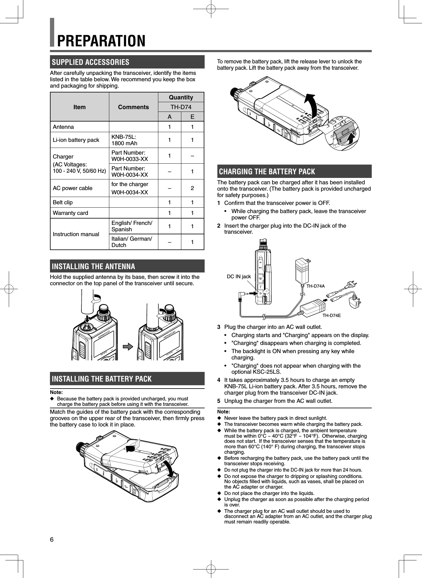 6SUPPLIED ACCESSORIESAfter carefully unpacking the transceiver, identify the items listed in the table below. We recommend you keep the box and packaging for shipping.Item CommentsQuantityTH-D74AEAntenna 1 1Li-ion battery pack KNB-75L: 1800 mAh 11Charger(AC Voltages: 100 - 240 V, 50/60 Hz)Part Number:W0H-0033-XX 1–Part Number:W0H-0034-XX –1AC power cable for the chargerW0H-0034-XX –2Belt clip 1 1Warranty card 1 1Instruction manual English/ French/ Spanish 11Italian/ German/ Dutch –1INSTALLING THE ANTENNAHold the supplied antenna by its base, then screw it into the connector on the top panel of the transceiver until secure.INSTALLING THE BATTERY PACKNote: ◆Because the battery pack is provided uncharged, you must charge the battery pack before using it with the transceiver.Match the guides of the battery pack with the corresponding grooves on the upper rear of the transceiver, then ﬁ rmly press the battery case to lock it in place.To remove the battery pack, lift the release lever to unlock the battery pack. Lift the battery pack away from the transceiver.CHARGING THE BATTERY PACKThe battery pack can be charged after it has been installed onto the transceiver. (The battery pack is provided uncharged for safety purposes.)1  Conﬁ rm that the transceiver power is OFF.•  While charging the battery pack, leave the transceiver power OFF.2  Insert the charger plug into the DC-IN jack of the transceiver.DC IN jackTH-D74ATH-D74E3  Plug the charger into an AC wall outlet.•  Charging starts and &quot;Charging&quot; appears on the display.•  &quot;Charging&quot; disappears when charging is completed.•  The backlight is ON when pressing any key while charging.•  &quot;Charging&quot; does not appear when charging with the optional KSC-25LS.4  It takes approximately 3.5 hours to charge an empty KNB-75L Li-ion battery pack. After 3.5 hours, remove the charger plug from the transceiver DC-IN jack.5  Unplug the charger from the AC wall outlet.Note: ◆Never leave the battery pack in direct sunlight. ◆The transceiver becomes warm while charging the battery pack. ◆While the battery pack is charged, the ambient temperature must be within 0°C ~ 40°C (32°F ~ 104°F).  Otherwise, charging does not start.  If the transceiver senses that the temperature is more than 60°C (140° F) during charging, the transceiver stops charging. ◆Before recharging the battery pack, use the battery pack until the transceiver stops receiving. ◆Do not plug the charger into the DC-IN jack for more than 24 hours. ◆Do not expose the charger to dripping or splashing conditions.No objects ﬁ lled with liquids, such as vases, shall be placed on the AC adapter or charger. ◆Do not place the charger into the liquids. ◆Unplug the charger as soon as possible after the charging period is over. ◆The charger plug for an AC wall outlet should be used to disconnect an AC adapter from an AC outlet, and the charger plug must remain readily operable.PREPARATION