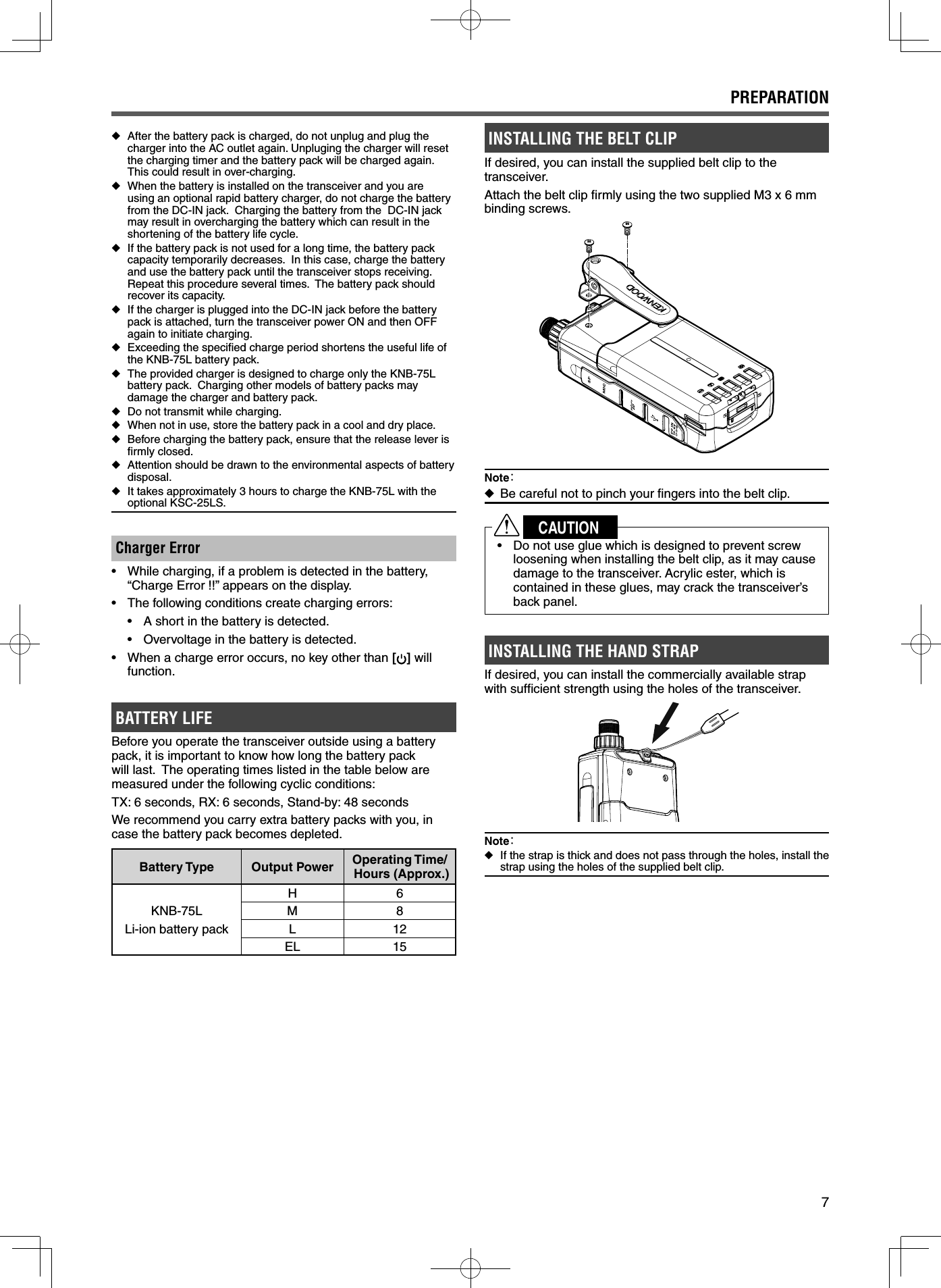 7 ◆After the battery pack is charged, do not unplug and plug the charger into the AC outlet again. Unpluging the charger will reset the charging timer and the battery pack will be charged again. This could result in over-charging. ◆When the battery is installed on the transceiver and you are using an optional rapid battery charger, do not charge the battery from the DC-IN jack.  Charging the battery from the  DC-IN jack may result in overcharging the battery which can result in the shortening of the battery life cycle. ◆If the battery pack is not used for a long time, the battery pack capacity temporarily decreases.  In this case, charge the battery and use the battery pack until the transceiver stops receiving.  Repeat this procedure several times.  The battery pack should recover its capacity. ◆If the charger is plugged into the DC-IN jack before the battery pack is attached, turn the transceiver power ON and then OFF again to initiate charging. ◆Exceeding the speciﬁ ed charge period shortens the useful life of the KNB-75L battery pack. ◆The provided charger is designed to charge only the KNB-75L battery pack.  Charging other models of battery packs may damage the charger and battery pack. ◆Do not transmit while charging. ◆When not in use, store the battery pack in a cool and dry place. ◆Before charging the battery pack, ensure that the release lever is ﬁ rmly closed. ◆Attention should be drawn to the environmental aspects of battery disposal. ◆It takes approximately 3 hours to charge the KNB-75L with the optional KSC-25LS.Charger Error•  While charging, if a problem is detected in the battery, “Charge Error !!” appears on the display.•  The following conditions create charging errors:•  A short in the battery is detected.•  Overvoltage in the battery is detected.•  When a charge error occurs, no key other than [] will function.BATTERY LIFEBefore you operate the transceiver outside using a battery pack, it is important to know how long the battery pack will last.  The operating times listed in the table below are measured under the following cyclic conditions:TX: 6 seconds, RX: 6 seconds, Stand-by: 48 secondsWe recommend you carry extra battery packs with you, in case the battery pack becomes depleted.Battery Type Output Power Operating Time/ Hours (Approx.)KNB-75LLi-ion battery packH6M8L12EL 15INSTALLING THE BELT CLIPIf desired, you can install the supplied belt clip to the transceiver.Attach the belt clip ﬁ rmly using the two supplied M3 x 6 mm binding screws.Note： ◆Be careful not to pinch your ﬁ ngers into the belt clip.CAUTION•  Do not use glue which is designed to prevent screw loosening when installing the belt clip, as it may cause damage to the transceiver. Acrylic ester, which is contained in these glues, may crack the transceiver’s back panel.INSTALLING THE HAND STRAPIf desired, you can install the commercially available strap with sufﬁ cient strength using the holes of the transceiver.Note： ◆If the strap is thick and does not pass through the holes, install the strap using the holes of the supplied belt clip.PREPARATION