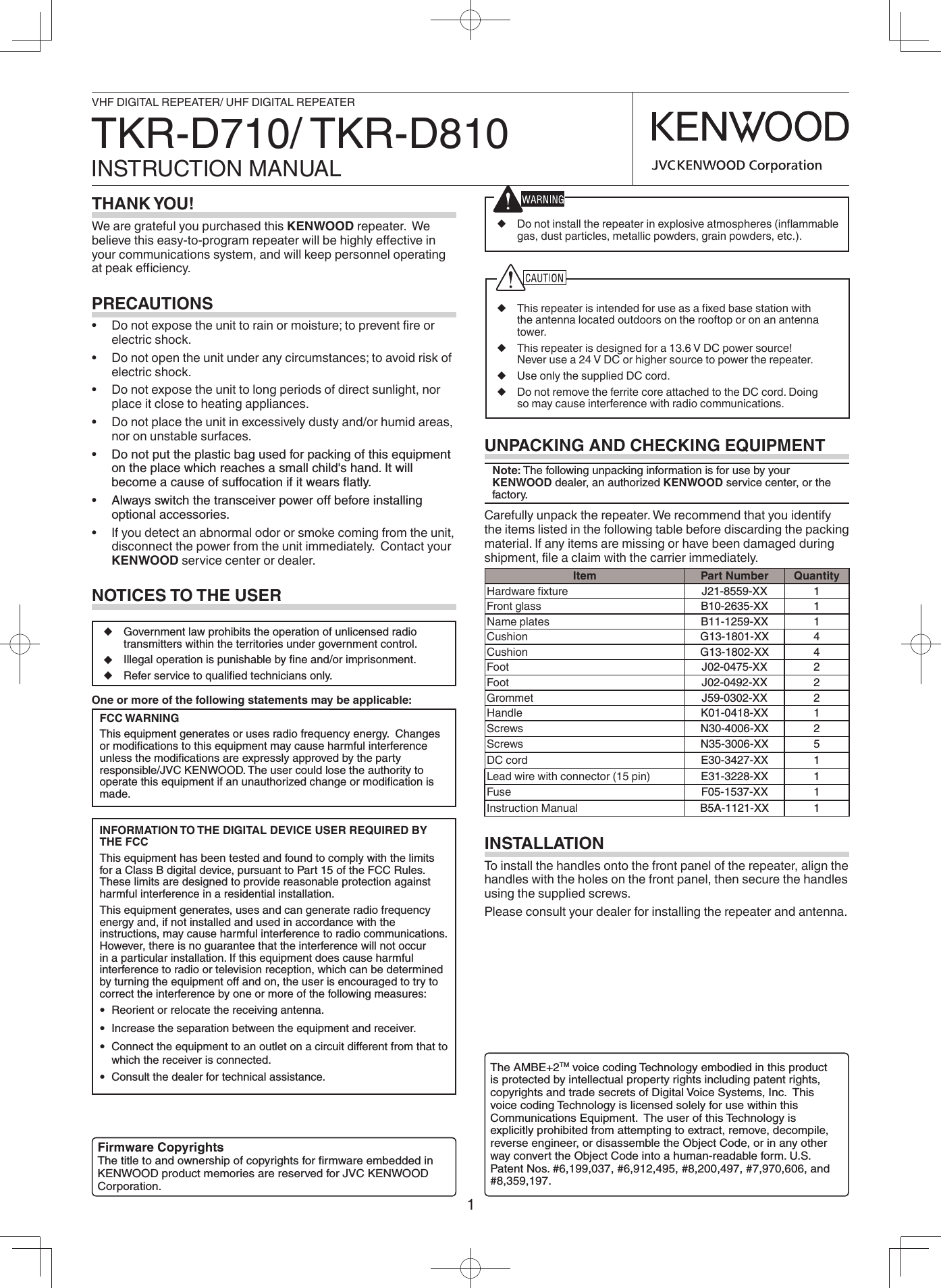 1◆  Do not install the repeater in explosive atmospheres (inﬂ ammable gas, dust particles, metallic powders, grain powders, etc.).◆  This repeater is intended for use as a ﬁ xed base station with the antenna located outdoors on the rooftop or on an antenna tower.◆  This repeater is designed for a 13.6 V DC power source!  Never use a 24 V DC or higher source to power the repeater. ◆  Use only the supplied DC cord.◆  Do not remove the ferrite core attached to the DC cord. Doing so may cause interference with radio communications.THANK YOU!We are grateful you purchased this KENWOOD repeater.  We believe this easy-to-program repeater will be highly eﬀ ective in your communications system, and will keep personnel operating at peak eﬃ  ciency.PRECAUTIONS•  Do not expose the unit to rain or moisture; to prevent ﬁ re or electric shock.•  Do not open the unit under any circumstances; to avoid risk of electric shock.•  Do not expose the unit to long periods of direct sunlight, nor place it close to heating appliances.•  Do not place the unit in excessively dusty and/or humid areas, nor on unstable surfaces.•  Do not put the plastic bag used for packing of this equipment on the place which reaches a small child&apos;s hand. It will become a cause of suffocation if it wears ﬂ atly.•  Always switch the transceiver power off before installing optional accessories.•  If you detect an abnormal odor or smoke coming from the unit, disconnect the power from the unit immediately.  Contact your KENWOOD service center or dealer.NOTICES TO THE USERUNPACKING AND CHECKING EQUIPMENTNote: The following unpacking information is for use by your  KENWOOD dealer, an authorized KENWOOD service center, or the factory.Carefully unpack the repeater. We recommend that you identify the items listed in the following table before discarding the packing material. If any items are missing or have been damaged during shipment, ﬁ le a claim with the carrier immediately.Item Part Number QuantityHardware ﬁ xture J21-8559-XX 1Front glass B10-2635-XX 1Name plates B11-1259-XX 1Cushion G13-1801-XX 4Cushion G13-1802-XX 4Foot J02-0475-XX 2Foot J02-0492-XX 2Grommet J59-0302-XX 2Handle K01-0418-XX 1Screws N30-4006-XX 2Screws N35-3006-XX 5DC cord E30-3427-XX 1Lead wire with connector (15 pin) E31-3228-XX 1Fuse F05-1537-XX 1Instruction Manual B5A-1121-XX 1INSTALLATIONTo install the handles onto the front panel of the repeater, align the handles with the holes on the front panel, then secure the handles using the supplied screws.Please consult your dealer for installing the repeater and antenna.VHF DIGITAL REPEATER/ UHF DIGITAL REPEATERINSTRUCTION MANUALTKR-D710/ TKR-D810◆  Government law prohibits the operation of unlicensed radio transmitters within the territories under government control.◆  Illegal operation is punishable by ﬁ ne and/or imprisonment.◆  Refer service to qualiﬁ ed technicians only.One or more of the following statements may be applicable:FCC WARNINGThis equipment generates or uses radio frequency energy.  Changes or modiﬁ cations to this equipment may cause harmful interference unless the modiﬁ cations are expressly approved by the party responsible/JVC KENWOOD. The user could lose the authority to operate this equipment if an unauthorized change or modiﬁ cation is made.INFORMATION TO THE DIGITAL DEVICE USER REQUIRED BY THE FCCThis equipment has been tested and found to comply with the limits for a Class B digital device, pursuant to Part 15 of the FCC Rules. These limits are designed to provide reasonable protection against harmful interference in a residential installation.This equipment generates, uses and can generate radio frequency energy and, if not installed and used in accordance with the instructions, may cause harmful interference to radio communications. However, there is no guarantee that the interference will not occur in a particular installation. If this equipment does cause harmful interference to radio or television reception, which can be determined by turning the equipment off and on, the user is encouraged to try to correct the interference by one or more of the following measures: • Reorient or relocate the receiving antenna. • Increase the separation between the equipment and receiver. • Connect the equipment to an outlet on a circuit different from that to which the receiver is connected. • Consult the dealer for technical assistance.Firmware CopyrightsThe title to and ownership of copyrights for ﬁ rmware embedded in KENWOOD product memories are reserved for JVC KENWOOD Corporation.The AMBE+2TM voice coding Technology embodied in this product is protected by intellectual property rights including patent rights, copyrights and trade secrets of Digital Voice Systems, Inc.  This voice coding Technology is licensed solely for use within this Communications Equipment.  The user of this Technology is explicitly prohibited from attempting to extract, remove, decompile, reverse engineer, or disassemble the Object Code, or in any other way convert the Object Code into a human-readable form. U.S. Patent Nos. #6,199,037, #6,912,495, #8,200,497, #7,970,606, and #8,359,197.