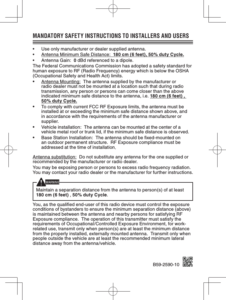 MANDATORY SAFETY INSTRUCTIONS TO INSTALLERS AND USERS•  Use only manufacturer or dealer supplied antenna.•  Antenna Minimum Safe Distance:  180 cm (6 feet), 50% duty Cycle.•  Antenna Gain:  0 dBd referenced to a dipole.The Federal Communications Commission has adopted a safety standard for human exposure to RF (Radio Frequency) energy which is below the OSHA (Occupational Safety and Health Act) limits.•  Antenna Mounting:  The antenna supplied by the manufacturer or radio dealer must not be mounted at a location such that during radio transmission, any person or persons can come closer than the above indicated minimum safe distance to the antenna, i.e. 180 cm (6 feet) , 50% duty Cycle.•  To comply with current FCC RF Exposure limits, the antenna must be installed at or exceeding the minimum safe distance shown above, and in accordance with the requirements of the antenna manufacturer or supplier.•  Vehicle installation:  The antenna can be mounted at the center of a vehicle metal roof or trunk lid, if the minimum safe distance is observed.•  Base Station Installation:  The antenna should be ﬁ xed-mounted on an outdoor permanent structure.  RF Exposure compliance must be addressed at the time of installation.Antenna substitution:  Do not substitute any antenna for the one supplied or recommended by the manufacturer or radio dealer.You may be exposing person or persons to excess radio frequency radiation. You may contact your radio dealer or the manufacturer for further instructions.Maintain a separation distance from the antenna to person(s) of at least 180 cm (6 feet) , 50% duty Cycle.You, as the qualiﬁ ed end-user of this radio device must control the exposure conditions of bystanders to ensure the minimum separation distance (above) is maintained between the antenna and nearby persons for satisfying RF Exposure compliance.  The operation of this transmitter must satisfy the requirements of Occupational/Controlled Exposure Environment, for work-related use, transmit only when person(s) are at least the minimum distance from the properly installed, externally mounted antenna.  Transmit only when people outside the vehicle are at least the recommended minimum lateral distance away from the antenna/vehicle.B59-2590-10