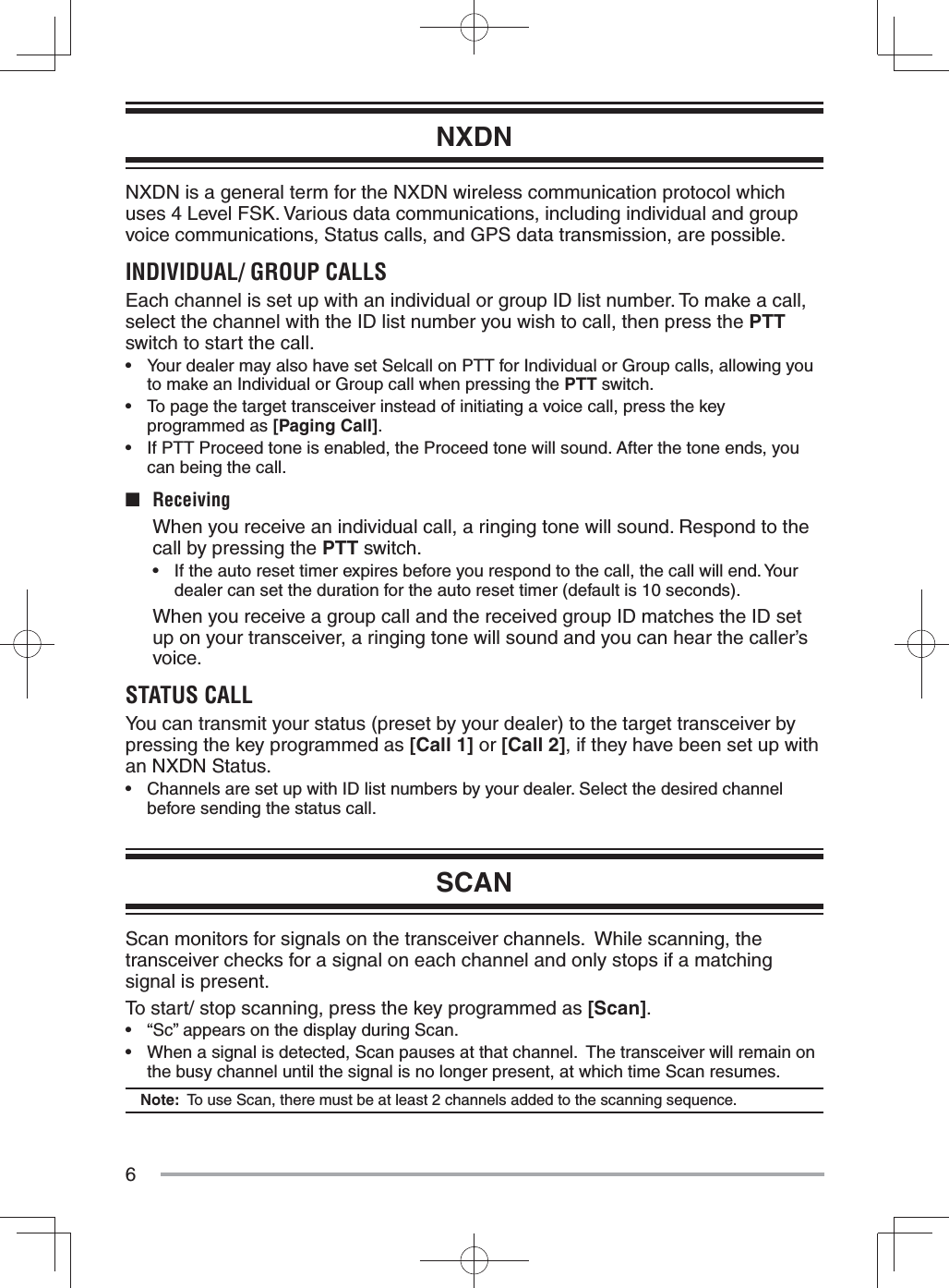 6NXDNNXDN is a general term for the NXDN wireless communication protocol which uses 4 Level FSK. Various data communications, including individual and group voice communications, Status calls, and GPS data transmission, are possible.INDIVIDUAL/ GROUP CALLSEach channel is set up with an individual or group ID list number. To make a call, select the channel with the ID list number you wish to call, then press the PTT switch to start the call.•  Your dealer may also have set Selcall on PTT for Individual or Group calls, allowing you to make an Individual or Group call when pressing the PTT switch.•  To page the target transceiver instead of initiating a voice call, press the key programmed as [Paging Call].•  If PTT Proceed tone is enabled, the Proceed tone will sound. After the tone ends, you can being the call.■ Receiving  When you receive an individual call, a ringing tone will sound. Respond to the call by pressing the PTT switch.•  If the auto reset timer expires before you respond to the call, the call will end. Your dealer can set the duration for the auto reset timer (default is 10 seconds).  When you receive a group call and the received group ID matches the ID set up on your transceiver, a ringing tone will sound and you can hear the caller’s voice.STATUS CALLYou can transmit your status (preset by your dealer) to the target transceiver by pressing the key programmed as [Call 1] or [Call 2], if they have been set up with an NXDN Status.•  Channels are set up with ID list numbers by your dealer. Select the desired channel before sending the status call.SCANScan monitors for signals on the transceiver channels.  While scanning, the transceiver checks for a signal on each channel and only stops if a matching signal is present.To start/ stop scanning, press the key programmed as [Scan].•  “Sc” appears on the display during Scan.•  When a signal is detected, Scan pauses at that channel.  The transceiver will remain on the busy channel until the signal is no longer present, at which time Scan resumes. Note:  To use Scan, there must be at least 2 channels added to the scanning sequence.