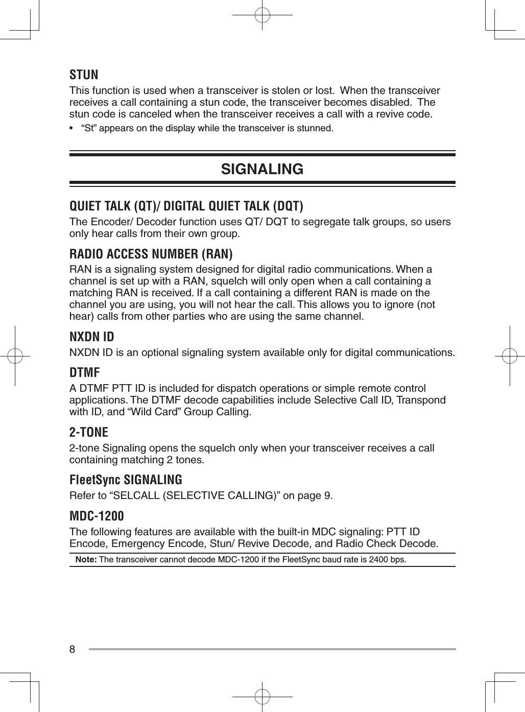 8STUNThis function is used when a transceiver is stolen or lost.  When the transceiver receives a call containing a stun code, the transceiver becomes disabled.  The stun code is canceled when the transceiver receives a call with a revive code.•  “St” appears on the display while the transceiver is stunned.SIGNALINGQUIET TALK (QT)/ DIGITAL QUIET TALK (DQT)The Encoder/ Decoder function uses QT/ DQT to segregate talk groups, so users only hear calls from their own group.RADIO ACCESS NUMBER (RAN)RAN is a signaling system designed for digital radio communications. When a channel is set up with a RAN, squelch will only open when a call containing a matching RAN is received. If a call containing a different RAN is made on the channel you are using, you will not hear the call. This allows you to ignore (not hear) calls from other parties who are using the same channel.NXDN IDNXDN ID is an optional signaling system available only for digital communications.DTMFA DTMF PTT ID is included for dispatch operations or simple remote control applications. The DTMF decode capabilities include Selective Call ID, Transpond with ID, and “Wild Card” Group Calling.2-TONE2-tone Signaling opens the squelch only when your transceiver receives a call containing matching 2 tones.FleetSync SIGNALINGRefer to “SELCALL (SELECTIVE CALLING)” on page 9.MDC-1200The following features are available with the built-in MDC signaling: PTT ID Encode, Emergency Encode, Stun/ Revive Decode, and Radio Check Decode.Note: The transceiver cannot decode MDC-1200 if the FleetSync baud rate is 2400 bps.