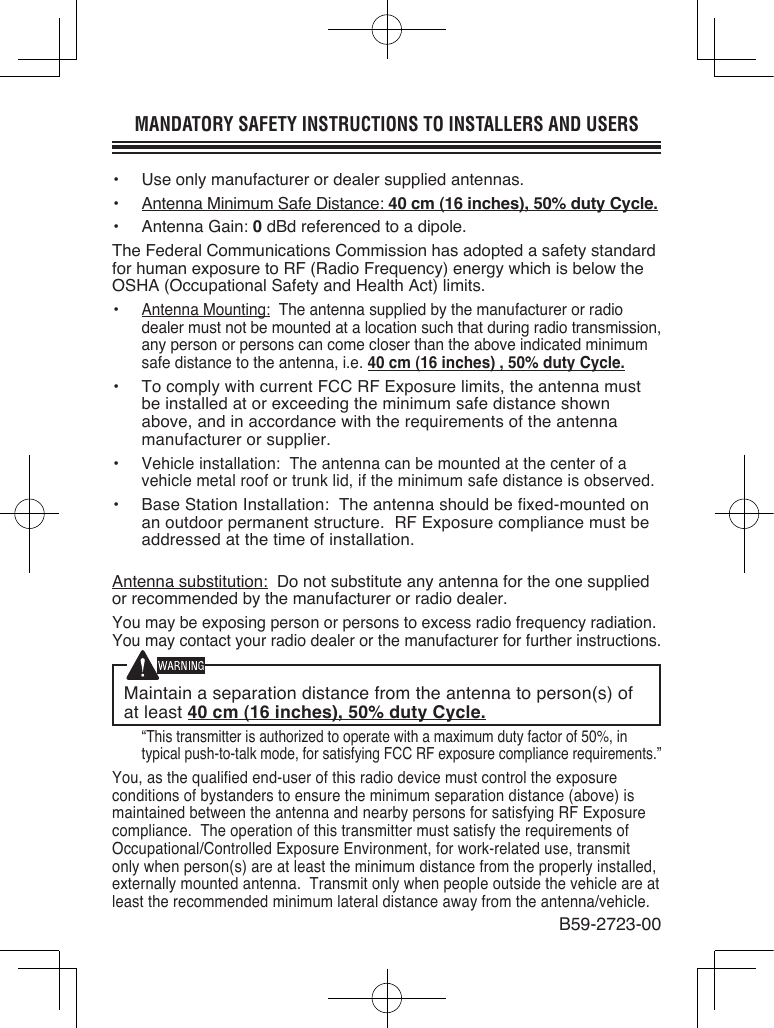 MANDATORY SAFETY INSTRUCTIONS TO INSTALLERS AND USERS•  Use only manufacturer or dealer supplied antennas.•  Antenna Minimum Safe Distance: 40 cm (16 inches), 50% duty Cycle.•  Antenna Gain: 0 dBd referenced to a dipole.The Federal Communications Commission has adopted a safety standard for human exposure to RF (Radio Frequency) energy which is below the OSHA (Occupational Safety and Health Act) limits.• Antenna Mounting:  The antenna supplied by the manufacturer or radio dealer must not be mounted at a location such that during radio transmission, any person or persons can come closer than the above indicated minimum safe distance to the antenna, i.e. 40 cm (16 inches) , 50% duty Cycle.•  To comply with current FCC RF Exposure limits, the antenna must be installed at or exceeding the minimum safe distance shown above, and in accordance with the requirements of the antenna manufacturer or supplier.• Vehicle installation:  The antenna can be mounted at the center of a vehicle metal roof or trunk lid, if the minimum safe distance is observed.•  Base Station Installation:  The antenna should be fixed-mounted on an outdoor permanent structure.  RF Exposure compliance must be addressed at the time of installation.Antenna substitution:  Do not substitute any antenna for the one supplied or recommended by the manufacturer or radio dealer.You may be exposing person or persons to excess radio frequency radiation. You may contact your radio dealer or the manufacturer for further instructions.Maintain a separation distance from the antenna to person(s) of at least 40 cm (16 inches), 50% duty Cycle. “This transmitter is authorized to operate with a maximum duty factor of 50%, in typical push-to-talk mode, for satisfying FCC RF exposure compliance requirements.”You, as the qualified end-user of this radio device must control the exposure conditions of bystanders to ensure the minimum separation distance (above) is maintained between the antenna and nearby persons for satisfying RF Exposure compliance.  The operation of this transmitter must satisfy the requirements of Occupational/Controlled Exposure Environment, for work-related use, transmit only when person(s) are at least the minimum distance from the properly installed, externally mounted antenna.  Transmit only when people outside the vehicle are at least the recommended minimum lateral distance away from the antenna/vehicle.B59-2723-00