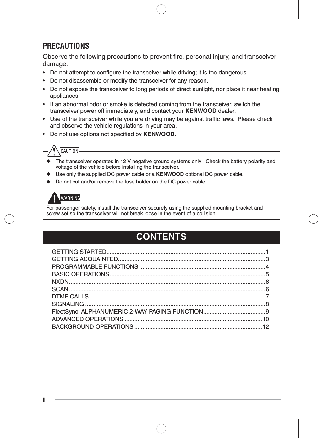 iiCONTENTSGETTING STARTED .................................................................................................1GETTING ACQUAINTED ..........................................................................................3PROGRAMMABLE FUNCTIONS .............................................................................4BASIC OPERATIONS ...............................................................................................5NXDN ........................................................................................................................ 6SCAN ........................................................................................................................6DTMF CALLS ...........................................................................................................7SIGNALING ..............................................................................................................8FleetSync: ALPHANUMERIC 2-WAY PAGING FUNCTION ......................................9ADVANCED OPERATIONS ....................................................................................10BACKGROUND OPERATIONS ..............................................................................12PRECAUTIONSObserve the following precautions to prevent ﬁ re, personal injury, and transceiver damage.•  Do not attempt to conﬁ gure the transceiver while driving; it is too dangerous.•  Do not disassemble or modify the transceiver for any reason.•  Do not expose the transceiver to long periods of direct sunlight, nor place it near heating appliances.•  If an abnormal odor or smoke is detected coming from the transceiver, switch the transceiver power off immediately, and contact your KENWOOD dealer.•  Use of the transceiver while you are driving may be against trafﬁ c laws.  Please check and observe the vehicle regulations in your area.•  Do not use options not speciﬁ ed by KENWOOD.◆  The transceiver operates in 12 V negative ground systems only!  Check the battery polarity and voltage of the vehicle before installing the transceiver.◆  Use only the supplied DC power cable or a KENWOOD optional DC power cable.◆  Do not cut and/or remove the fuse holder on the DC power cable.  For passenger safety, install the transceiver securely using the supplied mounting bracket and screw set so the transceiver will not break loose in the event of a collision.