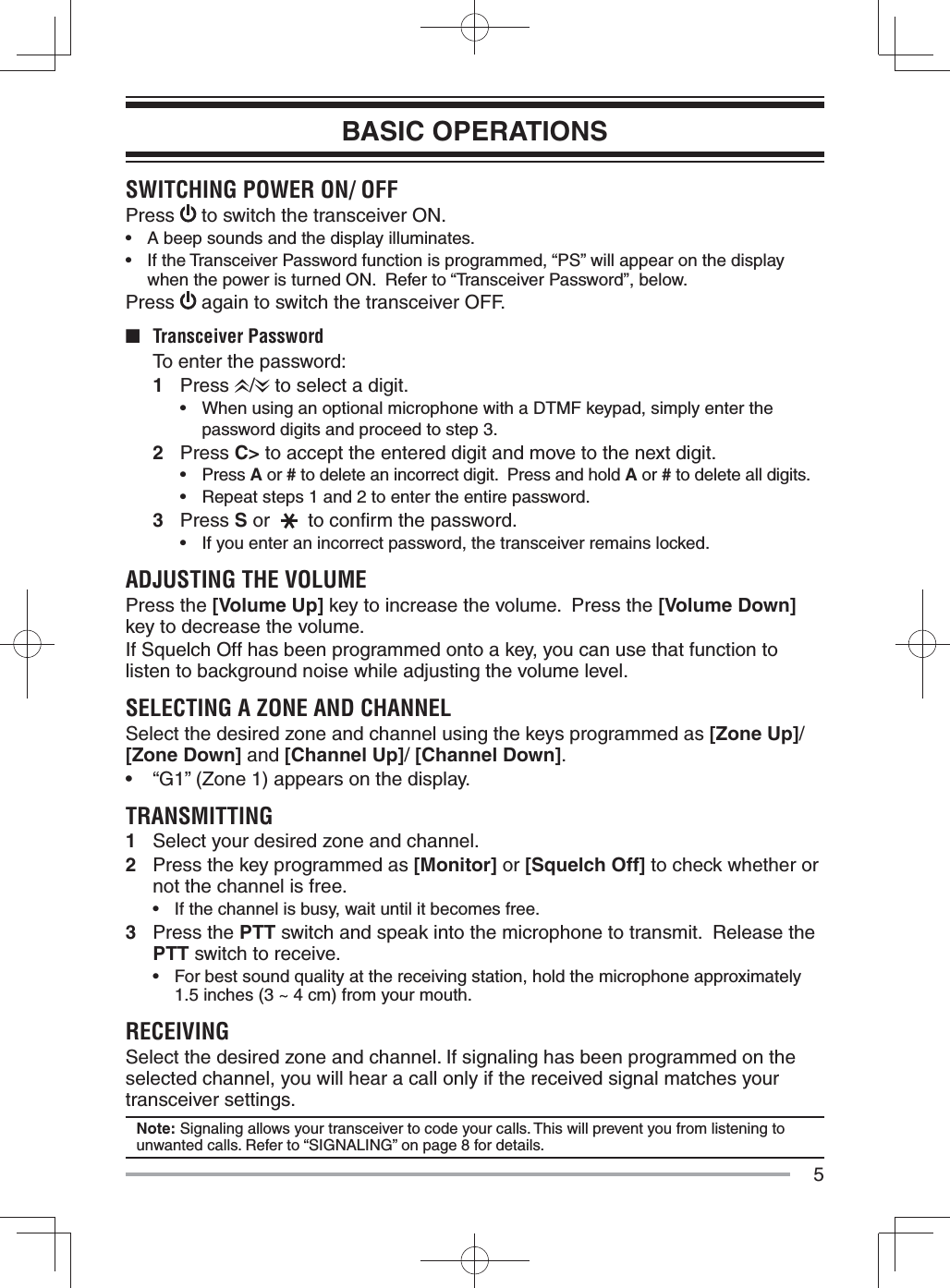 5BASIC OPERATIONSSWITCHING POWER ON/ OFFPress   to switch the transceiver ON.•  A beep sounds and the display illuminates.•  If the Transceiver Password function is programmed, “PS” will appear on the display when the power is turned ON.  Refer to “Transceiver Password”, below.Press   again to switch the transceiver OFF.■ Transceiver Password  To enter the password:1 Press  /  to select a digit.•  When using an optional microphone with a DTMF keypad, simply enter the password digits and proceed to step 3.2 Press C&gt; to accept the entered digit and move to the next digit.• Press A or # to delete an incorrect digit.  Press and hold A or # to delete all digits.•  Repeat steps 1 and 2 to enter the entire password.3 Press S or   to conﬁ rm the password.•  If you enter an incorrect password, the transceiver remains locked.ADJUSTING THE VOLUMEPress the [Volume Up] key to increase the volume.  Press the [Volume Down] key to decrease the volume.If Squelch Off has been programmed onto a key, you can use that function to listen to background noise while adjusting the volume level.SELECTING A ZONE AND CHANNELSelect the desired zone and channel using the keys programmed as [Zone Up]/[Zone Down] and [Channel Up]/ [Channel Down].•  “G1” (Zone 1) appears on the display.TRANSMITTING1  Select your desired zone and channel.2  Press the key programmed as [Monitor] or [Squelch Off] to check whether or not the channel is free.•   If the channel is busy, wait until it becomes free.3 Press the PTT switch and speak into the microphone to transmit.  Release the PTT switch to receive.•  For best sound quality at the receiving station, hold the microphone approximately 1.5 inches (3 ~ 4 cm) from your mouth.RECEIVINGSelect the desired zone and channel. If signaling has been programmed on the selected channel, you will hear a call only if the received signal matches your transceiver settings.Note: Signaling allows your transceiver to code your calls. This will prevent you from listening to unwanted calls. Refer to “SIGNALING” on page 8 for details.
